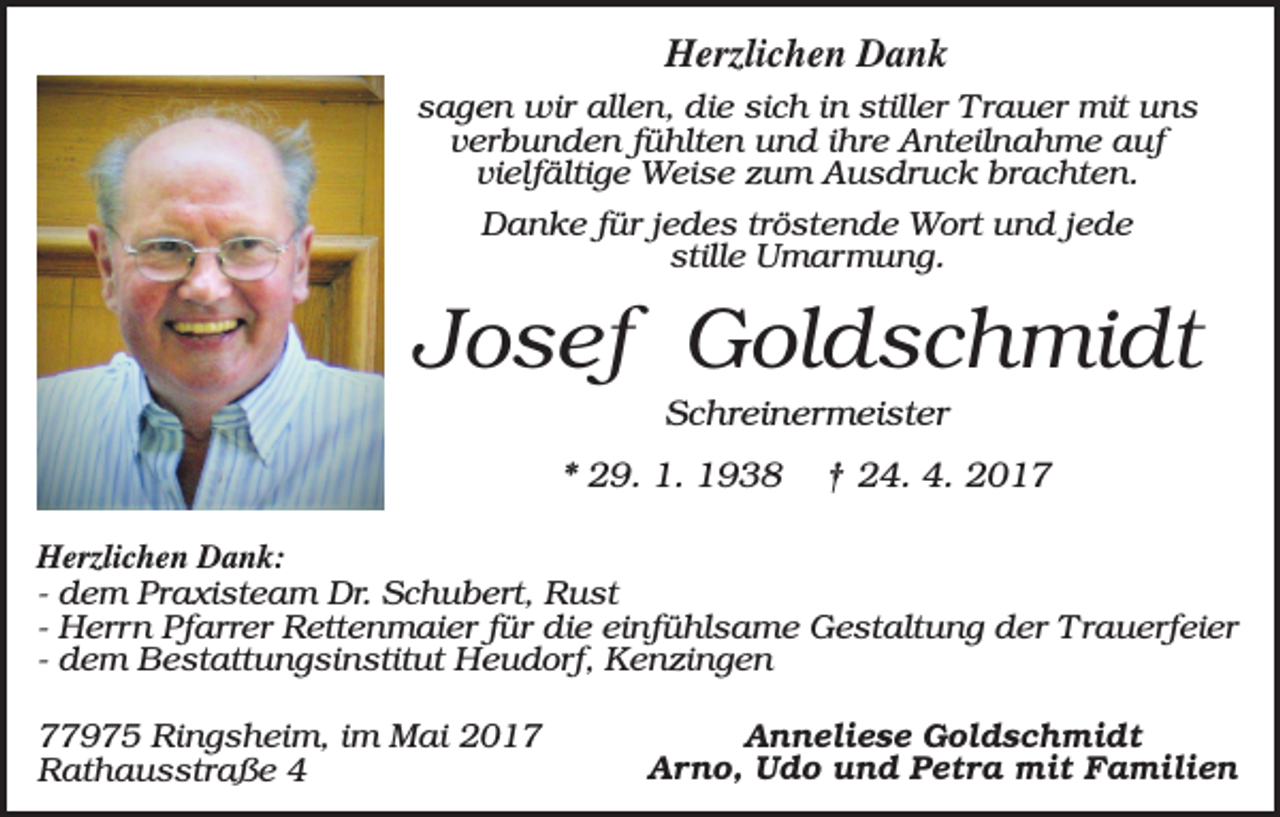 <p>Herzlichen Dank<br />sagen wir allen, die sich in stiller Trauer mit uns<br />verbunden fühlten und ihre Anteilnahme auf<br />vielfältige Weise zum Ausdruck brachten.<br />Danke für jedes tröstende Wort und jede<br />stille Umarmung.</p><p>Josef Goldschmidt<br />Schreinermeister<br />* 29. 1. 1938</p><p>† 24. 4. 2017</p><p>Herzlichen Dank:<br />- dem Praxisteam Dr. Schubert, Rust<br />- Herrn Pfarrer Rettenmaier für die einfühlsame Gestaltung der Trauerfeier<br />- dem Bestattungsinstitut Heudorf, Kenzingen<br />77975 Ringsheim, im Mai 2017<br />Rathausstraße 4</p><p>Anneliese Goldschmidt<br />Arno, Udo und Petra mit Familien</p>
