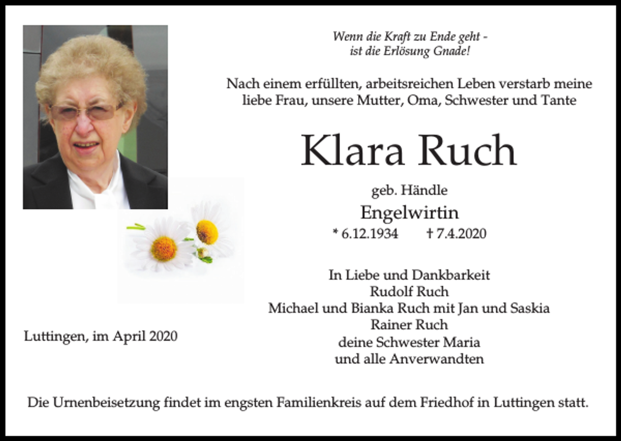 <p>Wenn die Kraft zu Ende geht ist die Erlösung Gnade!</p><p>Nach einem erfüllten, arbeitsreichen Leben verstarb meine<br />liebe Frau, unsere Mutter, Oma, Schwester und Tante</p><p>Klara Ruch<br />geb. Händle</p><p>Engelwirtin<br />* 6.12.1934</p><p>Luttingen, im April 2020</p><p>† 7.4.2020</p><p>In Liebe und Dankbarkeit<br />Rudolf Ruch<br />Michael und Bianka Ruch mit Jan und Saskia<br />Rainer Ruch<br />deine Schwester Maria<br />und alle Anverwandten</p><p>Die Urnenbeisetzung findet im engsten Familienkreis auf dem Friedhof in Luttingen statt.</p>