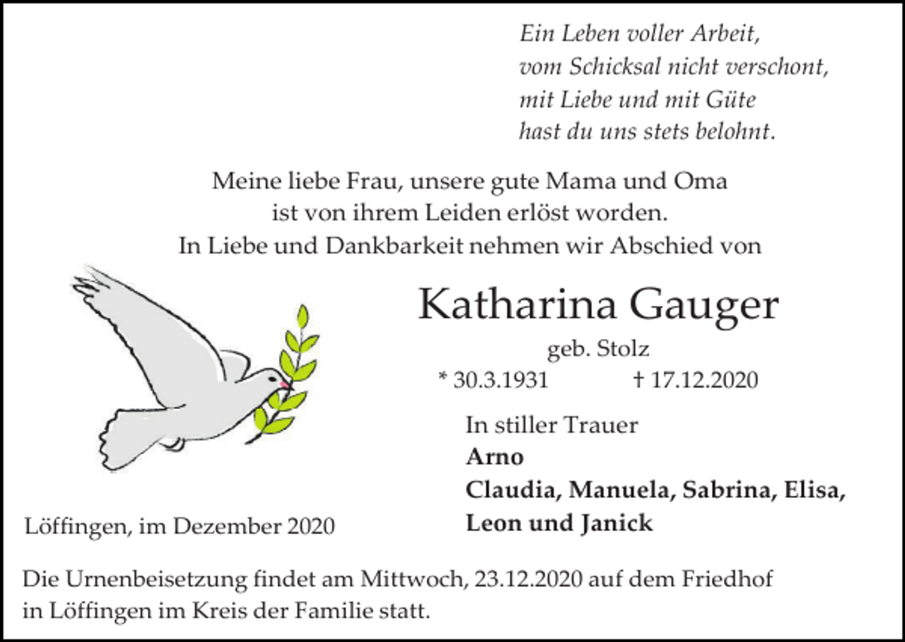 <p>Ein Leben voller Arbeit,<br />vom Schicksal nicht verschont,<br />mit Liebe und mit Güte<br />hast du uns stets belohnt.<br />Meine liebe Frau, unsere gute Mama und Oma<br />ist von ihrem Leiden erlöst worden.<br />In Liebe und Dankbarkeit nehmen wir Abschied von</p><p>Katharina Gauger<br />geb. Stolz<br />* 30.3.1931<br />† 17.12.2020</p><p>Löffingen, im Dezember 2020</p><p>In stiller Trauer<br />Arno<br />Claudia, Manuela, Sabrina, Elisa,<br />Leon und Janick</p><p>Die Urnenbeisetzung findet am Mittwoch, 23.12.2020 auf dem Friedhof<br />in Löffingen im Kreis der Familie statt.</p>