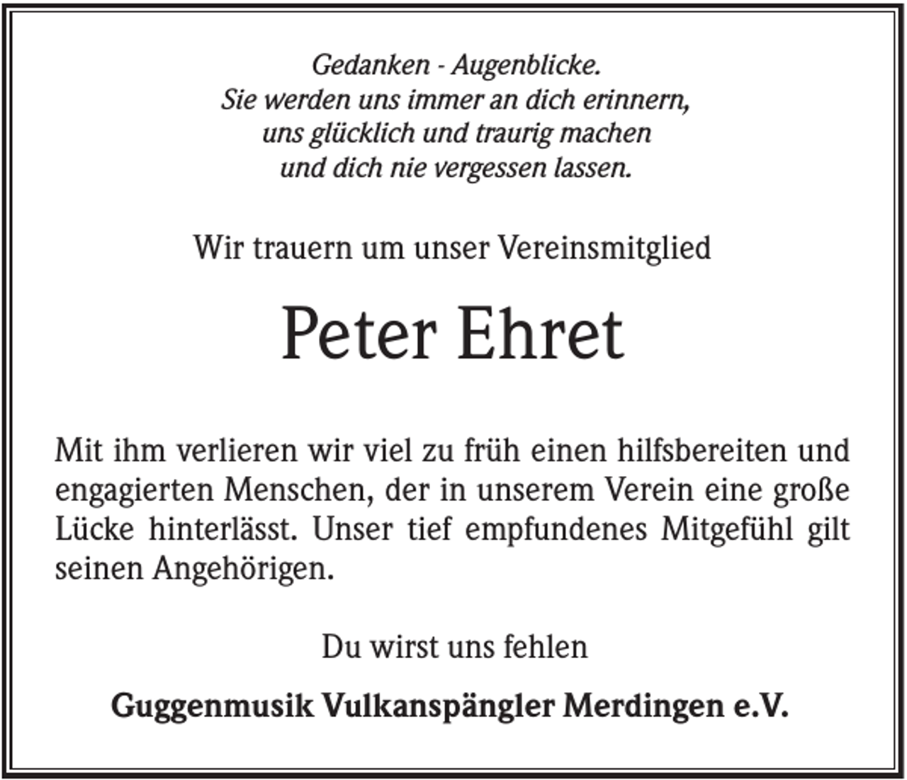 <p>Gedanken - Augenblicke.<br />Sie werden uns immer an dich erinnern,<br />uns glücklich und traurig machen<br />und dich nie vergessen lassen.</p><p>Wir trauern um unser Vereinsmitglied</p><p>Peter Ehret<br />Mit ihm verlieren wir viel zu früh einen hilfsbereiten und<br />engagierten Menschen, der in unserem Verein eine große<br />Lücke hinterlässt. Unser tief empfundenes Mitgefühl gilt<br />seinen Angehörigen.<br />Du wirst uns fehlen<br />Guggenmusik Vulkanspängler Merdingen e.V.</p>