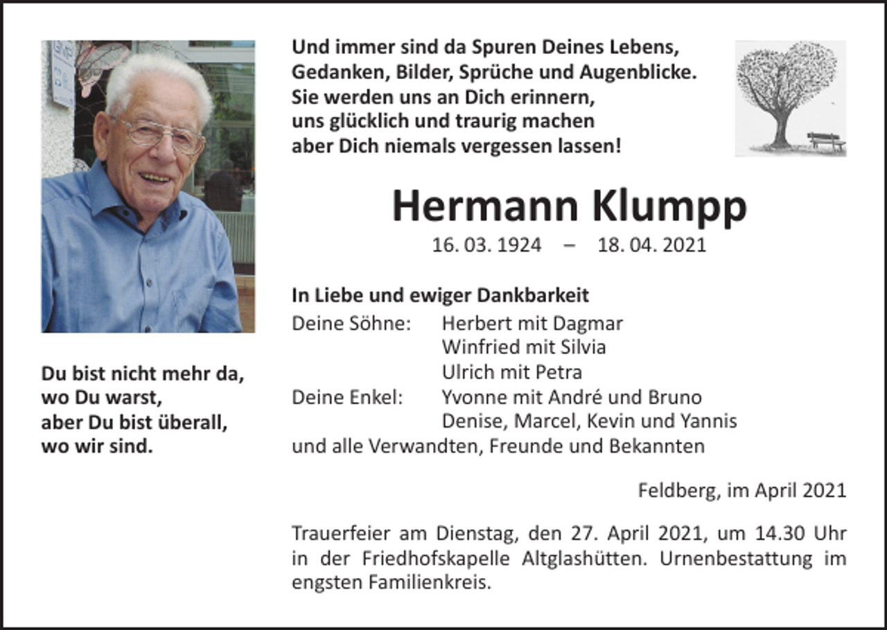 <p>Und immer sind da Spuren Deines Lebens,<br />Gedanken, Bilder, Sprüche und Augenblicke.<br />Sie werden uns an Dich erinnern,<br />uns glücklich und traurig machen<br />aber Dich niemals vergessen lassen!</p><p>Hermann Klumpp<br />16. 03. 1924 – 18. 04. 2021</p><p>Du bist nicht mehr da,<br />wo Du warst,<br />aber Du bist überall,<br />wo wir sind.</p><p>In Liebe und ewiger Dankbarkeit<br />Deine Söhne: Herbert mit Dagmar</p><p>Winfried mit Silvia</p><p>Ulrich mit Petra<br />Deine Enkel:<br />Yvonne mit André und Bruno</p><p>Denise, Marcel, Kevin und Yannis<br />und alle Verwandten, Freunde und Bekannten</p><p>Feldberg, im April 2021</p><p>Trauerfeier am Dienstag, den 27. April 2021, um 14.30 Uhr<br />in der Friedhofskapelle Altglashütten. Urnenbestattung im<br />engsten Familienkreis.</p>