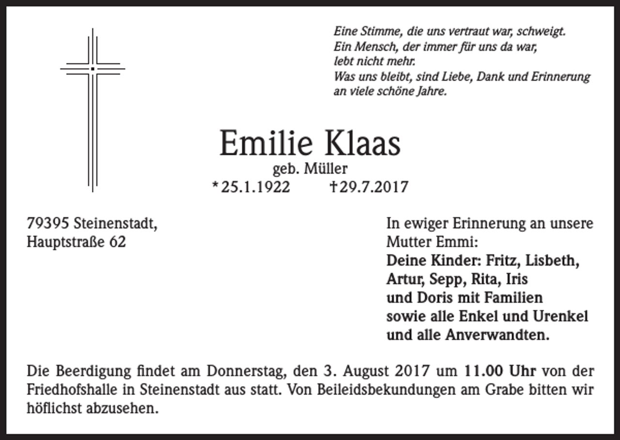 <p>Eine Stimme, die uns vertraut war, schweigt.<br />Ein Mensch, der immer für uns da war,<br />lebt nicht mehr.<br />Was uns bleibt, sind Liebe, Dank und Erinnerung<br />an viele schöne Jahre.</p><p>Emilie Klaas</p><p>geb. Müller<br />* 25.1.1922<br />† 29.7.2019395 Steinenstadt,<br />In ewiger Erinnerung an unsere<br />Hauptstraße 62 Mutter Emmi:<br />Deine Kinder: Fritz, Lisbeth,<br />Artur, Sepp, Rita, Iris<br />und Doris mit Familien<br />sowie alle Enkel und Urenkel<br />und alle Anverwandten.<br />Die Beerdigung findet am Donnerstag, den 3. August 2017 um 11.00 Uhr von der<br />Friedhofshalle in Steinenstadt aus statt. Von Beileidsbekundungen am Grabe bitten wir<br />höflichst abzusehen.</p>