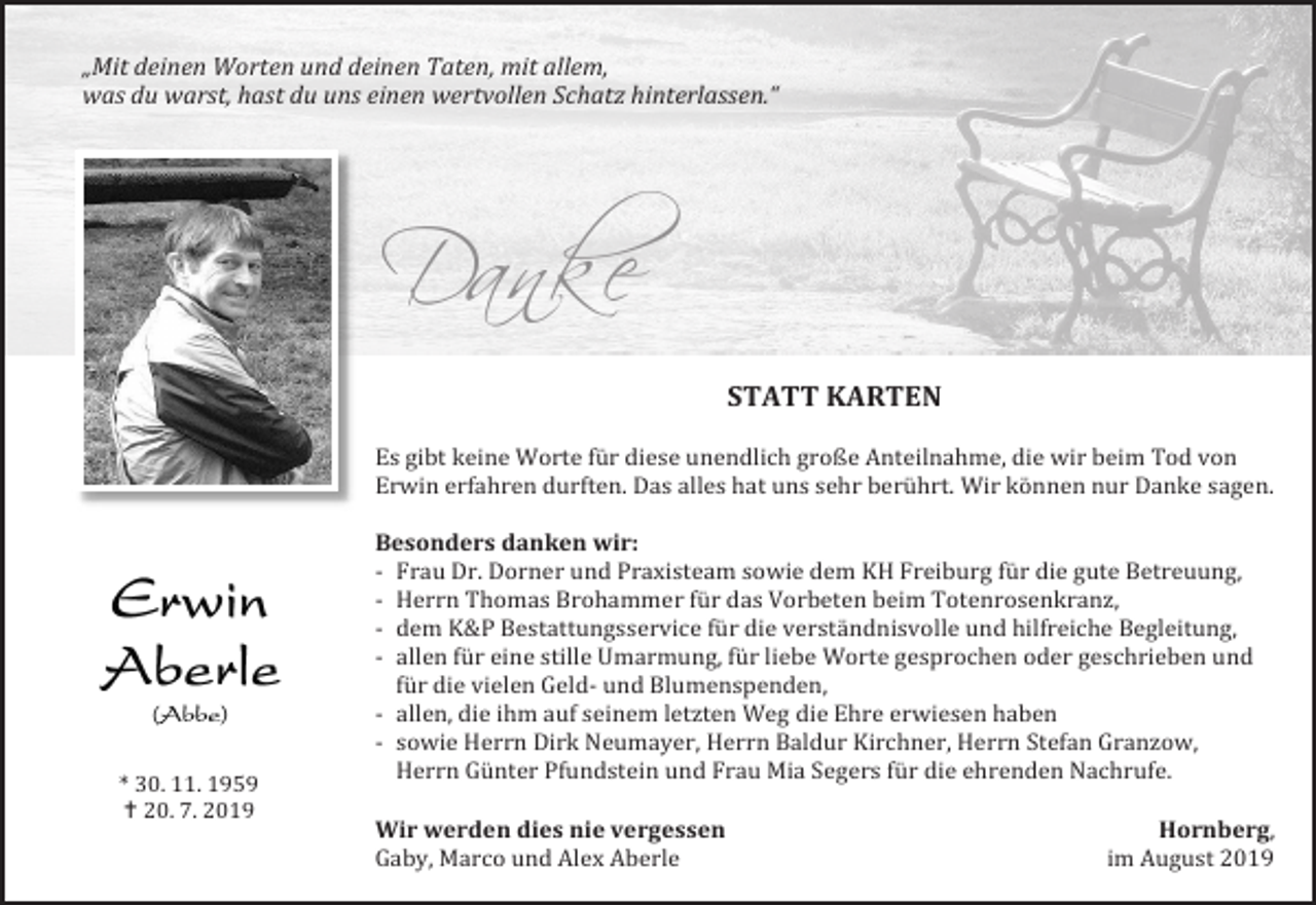 <p>„Mit deinen Worten und deinen Taten, mit allem,<br />was du warst, hast du uns einen wertvollen Schatz hinterlassen.“</p><p>Danke<br />STATT KARTEN<br />Es gibt keine Worte für diese unendlich große Anteilnahme, die wir beim Tod von<br />Erwin erfahren durften. Das alles hat uns sehr berührt. Wir können nur Danke sagen.</p><p>* 30. 11. 1959<br /> 20. 7. 2019</p><p>Besonders danken wir:<br />- Frau Dr. Dorner und Praxisteam sowie dem KH Freiburg für die gute Betreuung,<br />- Herrn Thomas Brohammer für das Vorbeten beim Totenrosenkranz,<br />- dem K&amp;P Bestattungsservice für die verständnisvolle und hilfreiche Begleitung,<br />- allen für eine stille Umarmung, für liebe Worte gesprochen oder geschrieben und<br />für die vielen Geld- und Blumenspenden,<br />- allen, die ihm auf seinem letzten Weg die Ehre erwiesen haben<br />- sowie Herrn Dirk Neumayer, Herrn Baldur Kirchner, Herrn Stefan Granzow,<br />Herrn Günter Pfundstein und Frau Mia Segers für die ehrenden Nachrufe.<br />Wir werden dies nie vergessen<br />Gaby, Marco und Alex Aberle</p><p>Hornberg,<br />im August 2019</p>