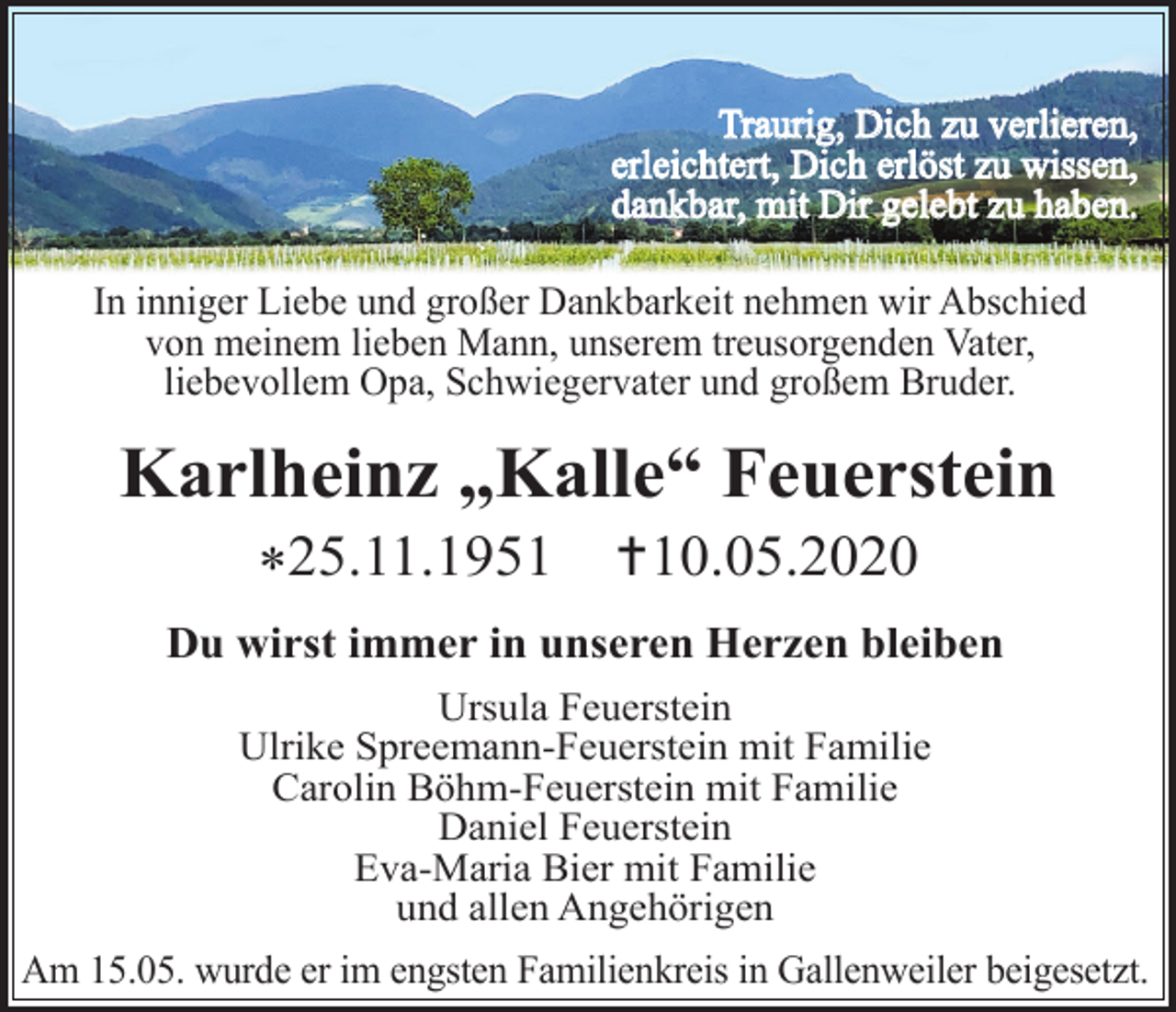 <p>Traurig, Dich zu verlieren,<br />erleichtert, Dich erlöst zu wissen,<br />dankbar, mit Dir gelebt zu haben.<br />In inniger Liebe und großer Dankbarkeit nehmen wir Abschied<br />von meinem lieben Mann, unserem treusorgenden Vater,<br />liebevollem Opa, Schwiegervater und großem Bruder.</p><p>Karlheinz „Kalle“ Feuerstein<br />*25.11.1951</p><p>10.05.2020</p><p>Du wirst immer in unseren Herzen bleiben<br />Ursula Feuerstein<br />Ulrike Spreemann-Feuerstein mit Familie<br />Carolin Böhm-Feuerstein mit Familie<br />Daniel Feuerstein<br />Eva-Maria Bier mit Familie<br />und allen Angehörigen<br />Am 15.05. wurde er im engsten Familienkreis in Gallenweiler beigesetzt.</p>