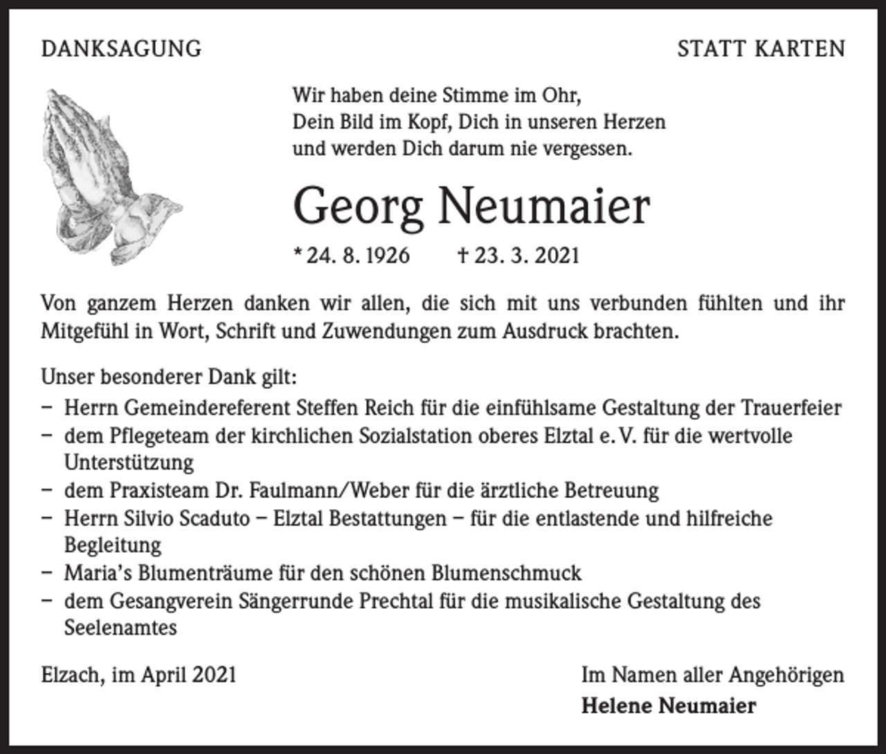 <p>DANKSAGUNG</p><p>STATT KARTEN<br />Wir haben deine Stimme im Ohr,<br />Dein Bild im Kopf, Dich in unseren Herzen<br />und werden Dich darum nie vergessen.</p><p>Georg Neumaier<br />* 24. 8. 1926 † 23. 3. 2021<br />Von ganzem Herzen danken wir allen, die sich mit uns verbunden fühlten und ihr<br />­ itgefühl in Wort, Schrift und Zuwendungen zum Ausdruck brachten.<br />M<br />Unser besonderer Dank gilt:<br />– Herrn Gemeindereferent Steffen Reich für die einfühlsame Gestaltung der Trauerfeier<br />– dem Pflegeteam der kirchlichen Sozialstation oberes Elztal e. V. für die wertvolle<br />Unterstützung<br />– dem Praxisteam Dr. Faulmann/Weber für die ärztliche Betreuung<br />– Herrn Silvio Scaduto – Elztal Bestattungen – für die entlastende und hilfreiche<br />­Begleitung<br />– Maria’s Blumenträume für den schönen Blumenschmuck<br />– dem Gesangverein Sängerrunde Prechtal für die musikalische Gestaltung des<br />Seelenamtes<br />Elzach, im April 2021</p><p>Im Namen aller Angehörigen<br />Helene Neumaier</p>