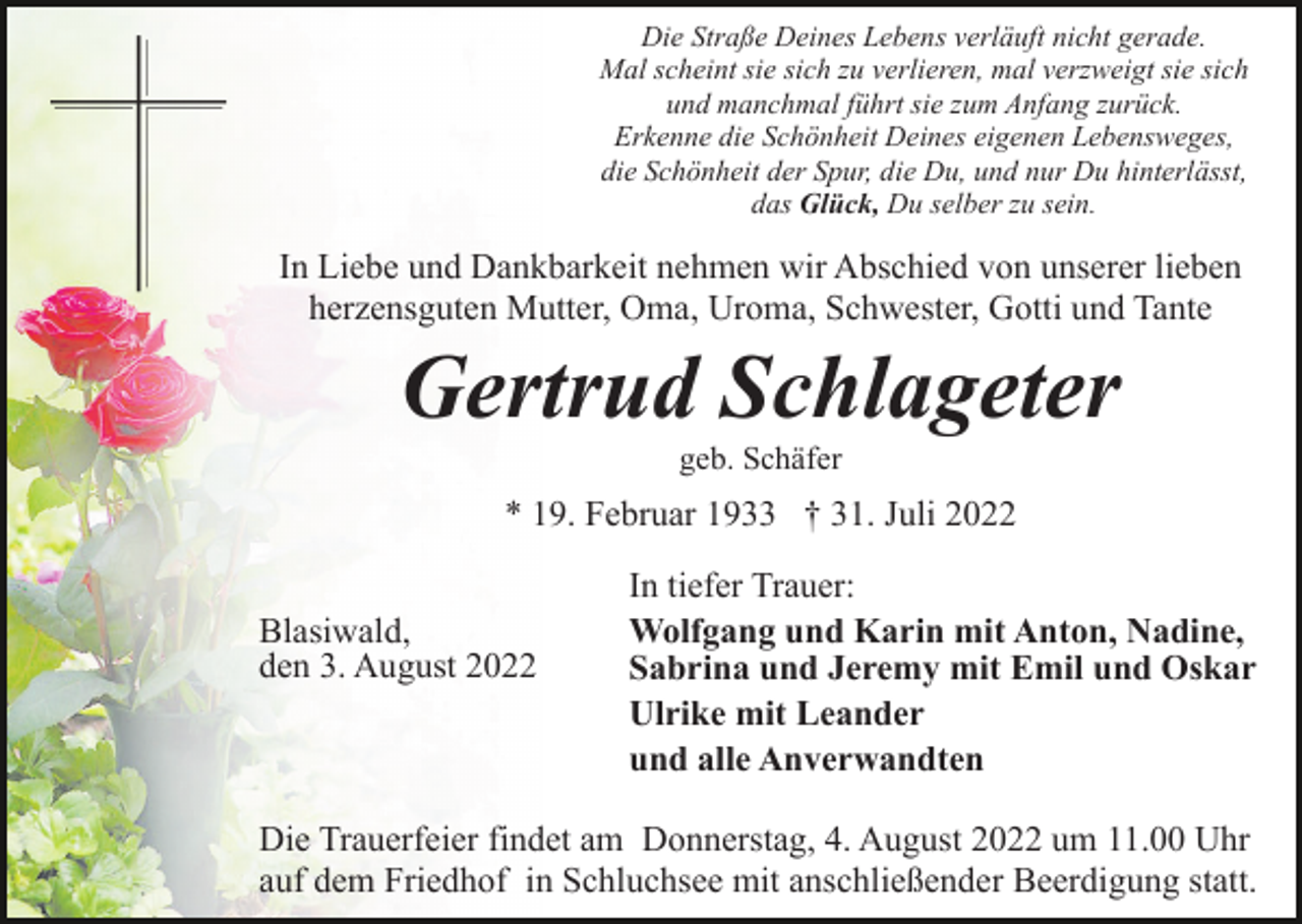 <p>Die Straße Deines Lebens verläuft nicht gerade.<br />Mal scheint sie sich zu verlieren, mal verzweigt sie sich<br />und manchmal führt sie zum Anfang zurück.<br />Erkenne die Schönheit Deines eigenen Lebensweges,<br />die Schönheit der Spur, die Du, und nur Du hinterlässt,<br />das Glück, Du selber zu sein.</p><p>In Liebe und Dankbarkeit nehmen wir Abschied von unserer lieben<br />herzensguten Mutter, Oma, Uroma, Schwester, Gotti und Tante</p><p>Gertrud Schlageter<br />geb. Schäfer</p><p>* 19. Februar 1933 † 31. Juli 2022<br />Blasiwald,<br />den 3. August 2022</p><p>In tiefer Trauer:<br />Wolfgang und Karin mit Anton, Nadine,<br />Sabrina und Jeremy mit Emil und Oskar<br />Ulrike mit Leander<br />und alle Anverwandten</p><p>Die Trauerfeier findet am Donnerstag, 4. August 2022 um 11.00 Uhr<br />auf dem Friedhof in Schluchsee mit anschließender Beerdigung statt.</p>
