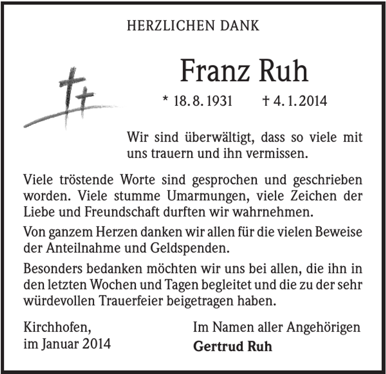 <p>HERZLICHEN DANK</p><p>Franz Ruh<br />* 18. 8. 1931</p><p>† 4. 1. 2014</p><p>Wir sind überwältigt, dass so viele mit<br />uns trauern und ihn vermissen.<br />Viele tröstende Worte sind gesprochen und geschrieben<br />worden. Viele stumme Umarmungen, viele Zeichen der<br />Liebe und Freundschaft durften wir wahrnehmen.<br />Von ganzem Herzen danken wir allen für die vielen Beweise<br />der Anteilnahme und Geldspenden.<br />Besonders bedanken möchten wir uns bei allen, die ihn in<br />den letzten Wochen und Tagen begleitet und die zu der sehr<br />würdevollen Trauerfeier beigetragen haben.<br />Kirchhofen,<br />im Januar 2014</p><p>Im Namen aller Angehörigen<br />Gertrud Ruh</p>