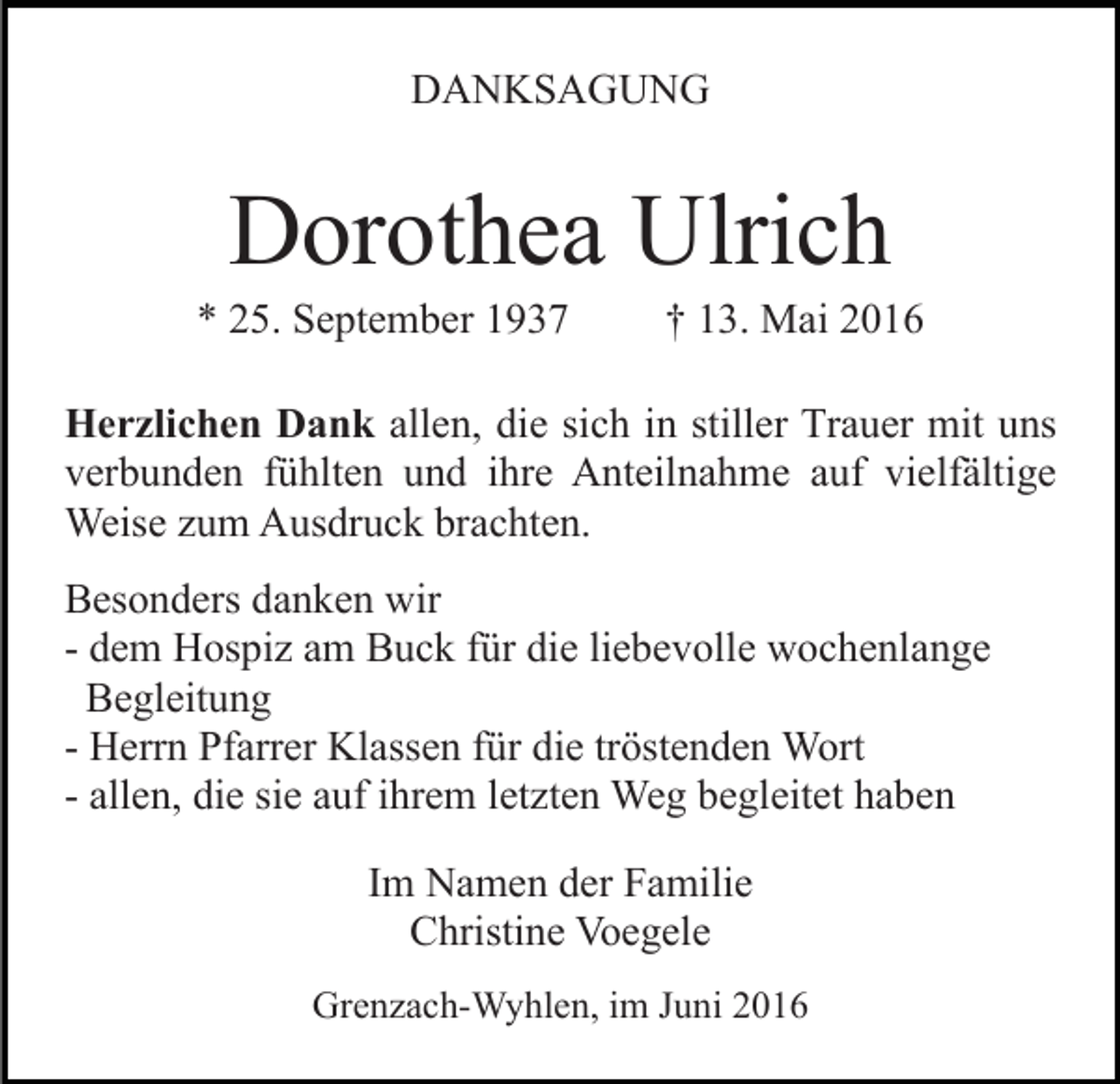 <p>DANKSAGUNG</p><p>Dorothea Ulrich<br />* 25. September 1937</p><p>† 13. Mai 2016</p><p>Herzlichen Dank allen, die sich in stiller Trauer mit uns<br />verbunden fühlten und ihre Anteilnahme auf vielfältige<br />Weise zum Ausdruck brachten.<br />Besonders danken wir<br />- dem Hospiz am Buck für die liebevolle wochenlange<br />Begleitung<br />- Herrn Pfarrer Klassen für die tröstenden Wort<br />- allen, die sie auf ihrem letzten Weg begleitet haben<br />Im Namen der Familie<br />Christine Voegele<br />Grenzach-Wyhlen, im Juni 2016</p>