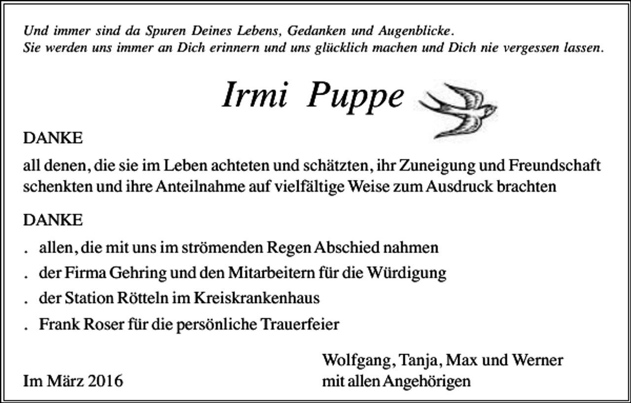 <p>Und immer sind da Spuren Deines Lebens, Gedanken und Augenblicke.<br />Sie werden uns immer an Dich erinnern und uns glücklich machen und Dich nie vergessen lassen.</p><p>Irmi Puppe<br />DANKE<br />all denen, die sie im Leben achteten und schätzten, ihr Zuneigung und Freundschaft<br />schenkten und ihre Anteilnahme auf vielfältige Weise zum Ausdruck brachten<br />DANKE<br />.<br />.<br />.<br />.</p><p>allen, die mit uns im strömenden Regen Abschied nahmen<br />der Firma Gehring und den Mitarbeitern für die Würdigung<br />der Station Rötteln im Kreiskrankenhaus<br />Frank Roser für die persönliche Trauerfeier</p><p>Im März 2016</p><p>Wolfgang, Tanja, Max und Werner<br />mit allen Angehörigen</p>
