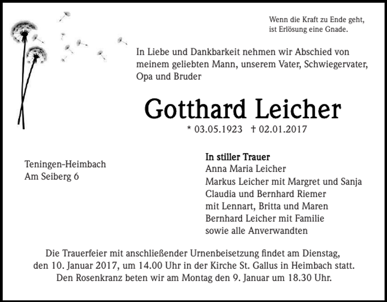 <p>Wenn die Kraft zu Ende geht,<br />ist Erlösung eine Gnade.</p><p>In Liebe und Dankbarkeit nehmen wir Abschied von<br />meinem geliebten Mann, unserem Vater, Schwiegervater,<br />Opa und Bruder</p><p>* 03.05.1923 † 02.01.2017</p><p>Teningen-Heimbach<br />Am Seiberg 6</p><p>Anna Maria Leicher<br />Markus Leicher mit Margret und Sanja<br />Claudia und Bernhard Riemer<br />mit Lennart, Britta und Maren<br />Bernhard Leicher mit Familie<br />sowie alle Anverwandten</p><p>Die Trauerfeier mit anschließender Urnenbeisetzung ﬁndet am Dienstag,<br />den 10. Januar 2017, um 14.00 Uhr in der Kirche St. Gallus in Heimbach statt.<br />Den Rosenkranz beten wir am Montag den 9. Januar um 18.30 Uhr.</p>