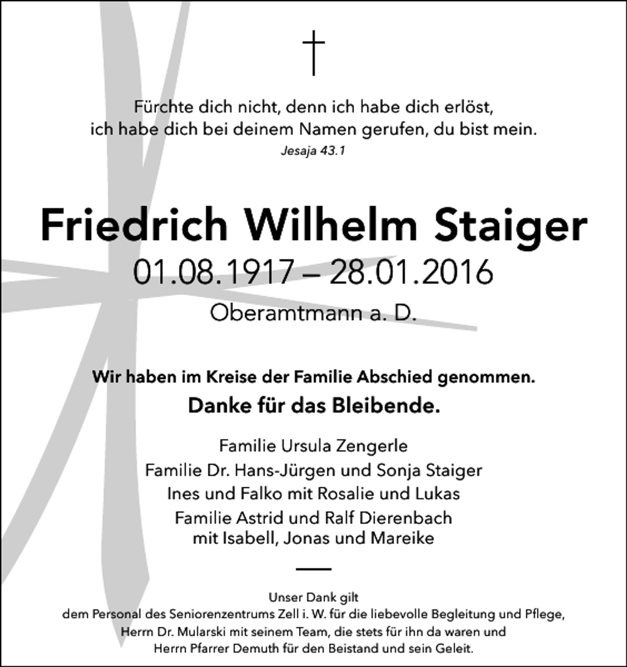 <p>Fürchte dich nicht, denn ich habe dich erlöst,<br />ich habe dich bei deinem Namen gerufen, du bist mein.<br />Jesaja 43.1</p><p>Friedrich Wilhelm Staiger<br />01.08.1917 – 28.01.2016<br />Oberamtmann a. D.<br />Wir haben im Kreise der Familie Abschied genommen.</p><p>Danke für das Bleibende.</p><p>Familie Ursula Zengerle<br />Familie Dr. Hans-Jürgen und Sonja Staiger<br />Ines und Falko mit Rosalie und Lukas<br />Familie Astrid und Ralf Dierenbach<br />mit Isabell, Jonas und Mareike<br />Unser Dank gilt<br />dem Personal des Seniorenzentrums Zell i. W. für die liebevolle Begleitung und Pﬂege,<br />Herrn Dr. Mularski mit seinem Team, die stets für ihn da waren und<br />Herrn Pfarrer Demuth für den Beistand und sein Geleit.</p>