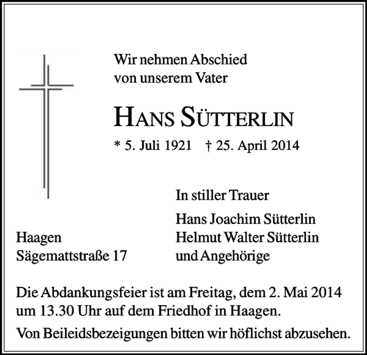 <p>Wir nehmen Abschied<br />von unserem Vater</p><p>HANS SÜTTERLIN<br />* 5. Juli 1921 † 25. April 2014</p><p>In stiller Trauer<br />Haagen<br />Sägemattstraße 17</p><p>Hans Joachim Sütterlin<br />Helmut Walter Sütterlin<br />und Angehörige</p><p>Die Abdankungsfeier ist am Freitag, dem 2. Mai 2014<br />um 13.30 Uhr auf dem Friedhof in Haagen.<br />Von Beileidsbezeigungen bitten wir höflichst abzusehen.</p>