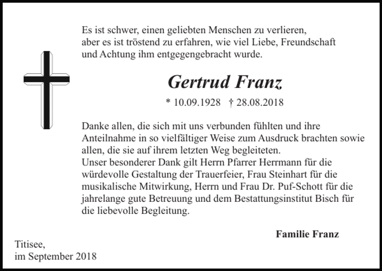 <p>Es ist schwer, einen geliebten Menschen zu verlieren,<br />aber es ist tröstend zu erfahren, wie viel Liebe, Freundschaft<br />und Achtung ihm entgegengebracht wurde.</p><p>Gertrud Franz<br />* 10.09.1928 † 28.08.2018<br />Danke allen, die sich mit uns verbunden fühlten und ihre<br />Anteilnahme in so vielfältiger Weise zum Ausdruck brachten sowie<br />allen, die sie auf ihrem letzten Weg begleiteten.<br />Unser besonderer Dank gilt Herrn Pfarrer Herrmann für die<br />würdevolle Gestaltung der Trauerfeier, Frau Steinhart für die<br />musikalische Mitwirkung, Herrn und Frau Dr. Puf-Schott für die<br />jahrelange gute Betreuung und dem Bestattungsinstitut Bisch für<br />die liebevolle Begleitung.<br />Titisee,<br />im September 2018</p><p>Familie Franz</p>