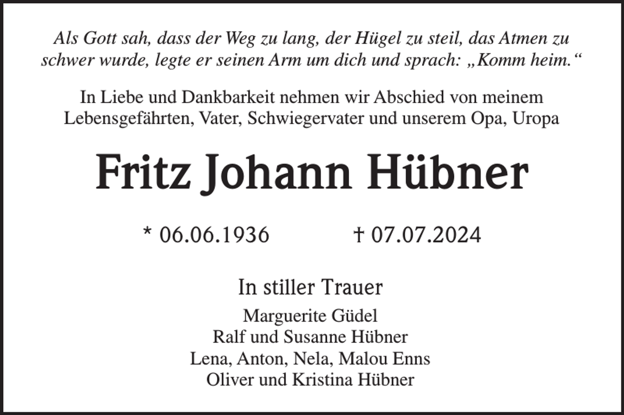 <p>Als Gott sah, dass der Weg zu lang, der Hügel zu steil, das Atmen zu<br />schwer wurde, legte er seinen Arm um dich und sprach: „Komm heim.“<br />In Liebe und Dankbarkeit nehmen wir Abschied von meinem<br />Lebensgefährten, Vater, Schwiegervater und unserem Opa, Uropa</p><p>Fritz Johann Hübner<br />* 06.06.1936</p><p>† 07.07.2024</p><p>In stiller Trauer<br />Marguerite Güdel<br />Ralf und Susanne Hübner<br />Lena, Anton, Nela, Malou Enns<br />Oliver und Kristina Hübner</p>