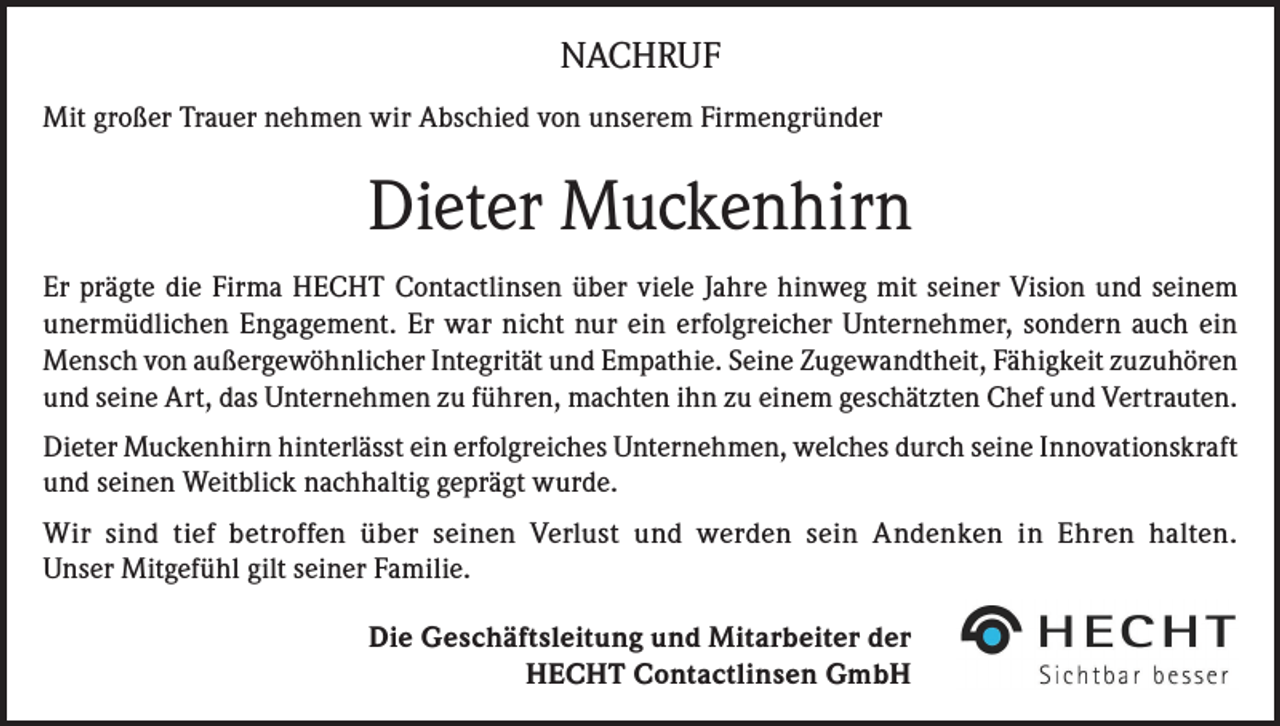 <p>NACHRUF<br />Mit großer Trauer nehmen wir Abschied von unserem Firmengründer</p><p>Dieter Muckenhirn<br />Er prägte die Firma HECHT Contactlinsen über viele Jahre hinweg mit seiner Vision und seinem<br />unermüdlichen Engagement. Er war nicht nur ein erfolgreicher Unternehmer, sondern auch ein<br />Mensch von außergewöhnlicher Integrität und Empathie. Seine Zugewandtheit, Fähigkeit zuzuhören<br />und seine Art, das Unternehmen zu führen, machten ihn zu einem geschätzten Chef und Vertrauten.<br />Dieter Muckenhirn hinterlässt ein erfolgreiches Unternehmen, welches durch seine Innovationskraft<br />und seinen Weitblick nachhaltig geprägt wurde.<br />Wir sind tief betroffen über seinen Verlust und werden sein Andenken in Ehren halten.<br />Unser Mitgefühl gilt seiner Familie.<br />Die Geschäftsleitung und Mitarbeiter der<br />HECHT Contactlinsen GmbH</p>