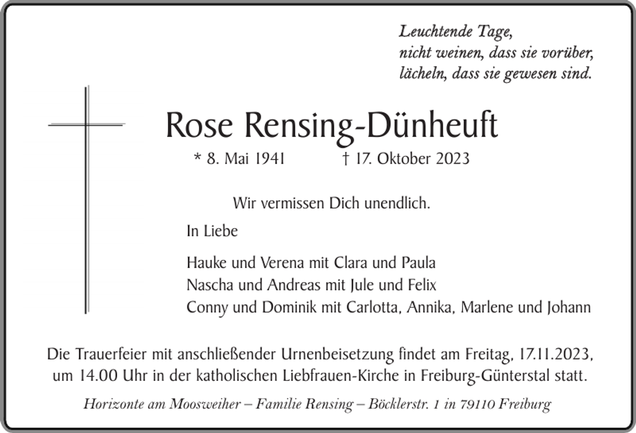 <p>Leuchtende Tage,<br />nicht weinen, dass sie vorüber,<br />lächeln, dass sie gewesen sind.</p><p>Rose Rensing-Dünheuft<br />* 8. Mai 1941</p><p>† 17. Oktober 2023</p><p>Wir vermissen Dich unendlich.<br />In Liebe<br />Hauke und Verena mit Clara und Paula<br />Nascha und Andreas mit Jule und Felix<br />Conny und Dominik mit Carlotta, Annika, Marlene und Johann<br />Die Trauerfeier mit anschließender Urnenbeisetzung findet am Freitag, 17.11.2023,<br />um 14.00 Uhr in der katholischen Liebfrauen-Kirche in Freiburg-Günterstal statt.<br />Horizonte am Moosweiher – Familie Rensing – Böcklerstr. 1 in 79110 Freiburg</p>