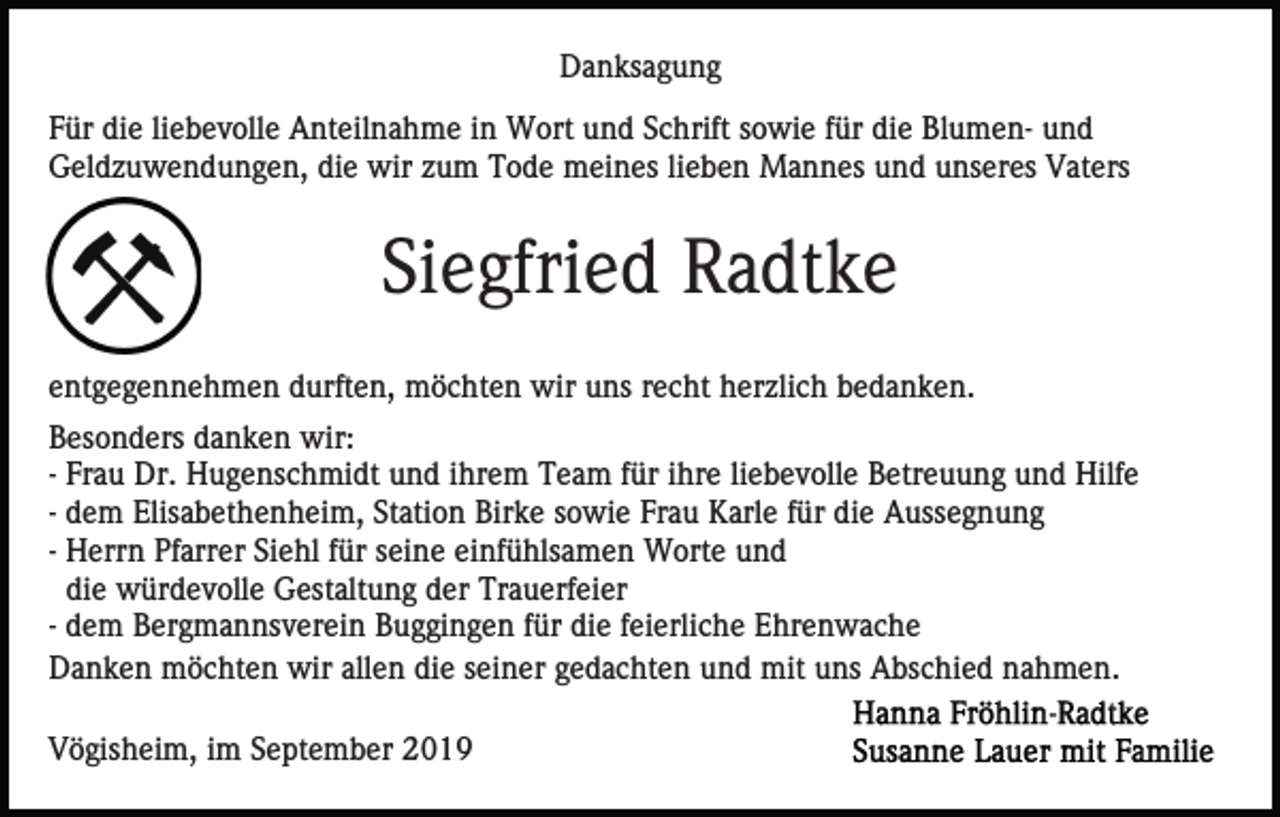 <p>Danksagung<br />Für die liebevolle Anteilnahme in Wort und Schrift sowie für die Blumen- und<br />Geldzuwendungen, die wir zum Tode meines lieben Mannes und unseres Vaters</p><p>Siegfried Radtke<br />entgegennehmen durften, möchten wir uns recht herzlich bedanken.<br />Besonders danken wir:<br />- Frau Dr. Hugenschmidt und ihrem Team für ihre liebevolle Betreuung und Hilfe<br />- dem Elisabethenheim, Station Birke sowie Frau Karle für die Aussegnung<br />- Herrn Pfarrer Siehl für seine einfühlsamen Worte und<br />die würdevolle Gestaltung der Trauerfeier<br />- dem Bergmannsverein Buggingen für die feierliche Ehrenwache<br />Danken möchten wir allen die seiner gedachten und mit uns Abschied nahmen.<br />Vögisheim, im September 2019</p>