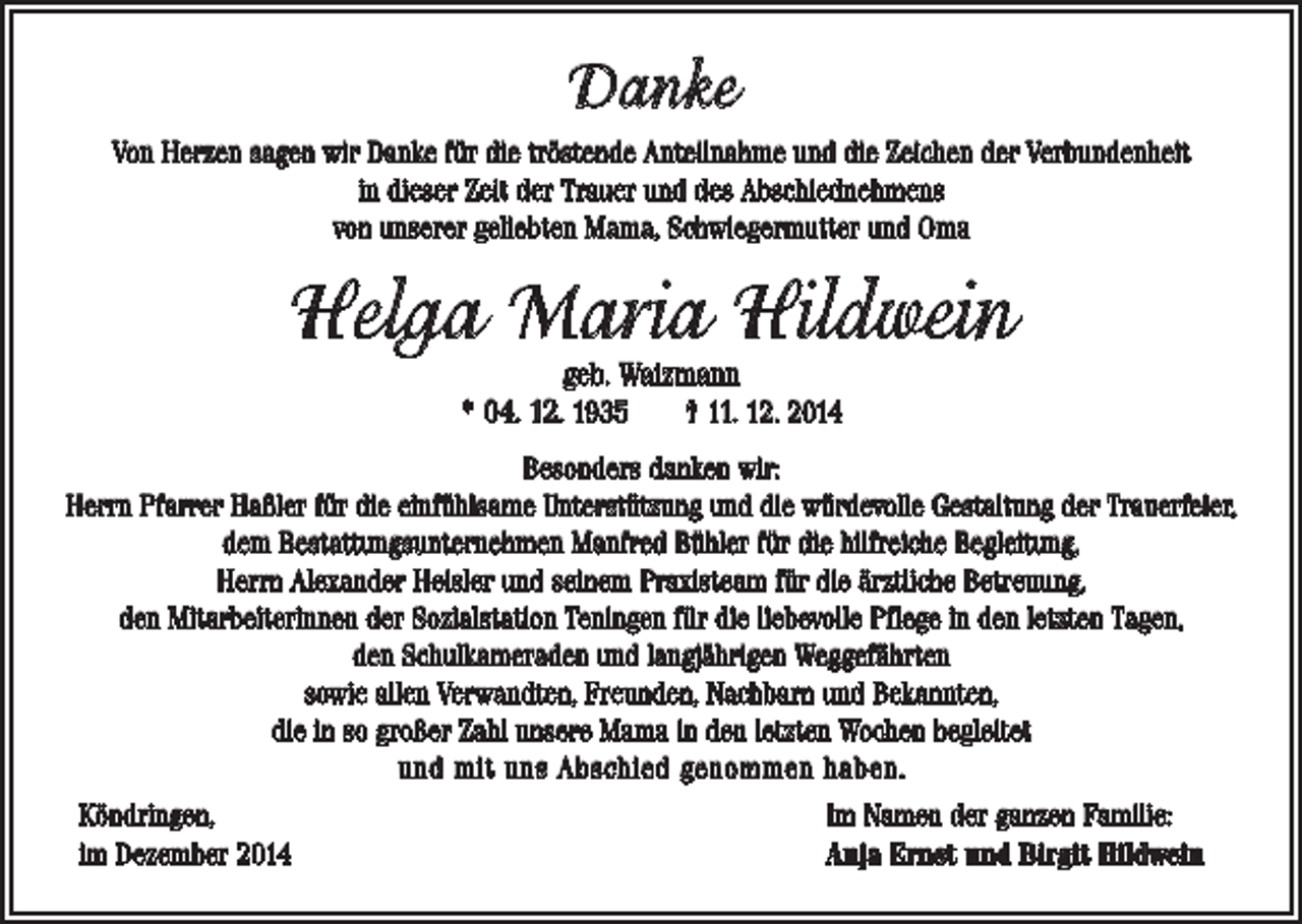 <p>Danke<br />Von Herzen sagen wir Danke für die tröstende Anteilnahme und die Zeichen der Verbundenheit<br />in dieser Zeit der Trauer und des Abschiednehmens<br />von unserer geliebten Mama, Schwiegermutter und Oma</p><p>Helga Maria Hildwein<br />geb. Waizmann<br />* 04. 12. 1935 † 11. 12. 2014</p><p>Besonders danken wir:<br />Herrn Pfarrer Haßler für die einfühlsame Unterstützung und die würdevolle Gestaltung der Trauerfeier,<br />dem Bestattungsunternehmen Manfred Bühler für die hilfreiche Begleitung,<br />Herrn Alexander Heisler und seinem Praxisteam für die ärztliche Betreuung,<br />den Mitarbeiterinnen der Sozialstation Teningen für die liebevolle Pflege in den letzten Tagen,<br />den Schulkameraden und langjährigen Weggefährten<br />sowie allen Verwandten, Freunden, Nachbarn und Bekannten,<br />die in so großer Zahl unsere Mama in den letzten Wochen begleitet<br />und mit uns Abschied genommen haben.<br />Köndringen,<br />im Dezember 2014</p><p>Im Namen der ganzen Familie:<br />Anja Ernst und Birgit Hildwein</p>