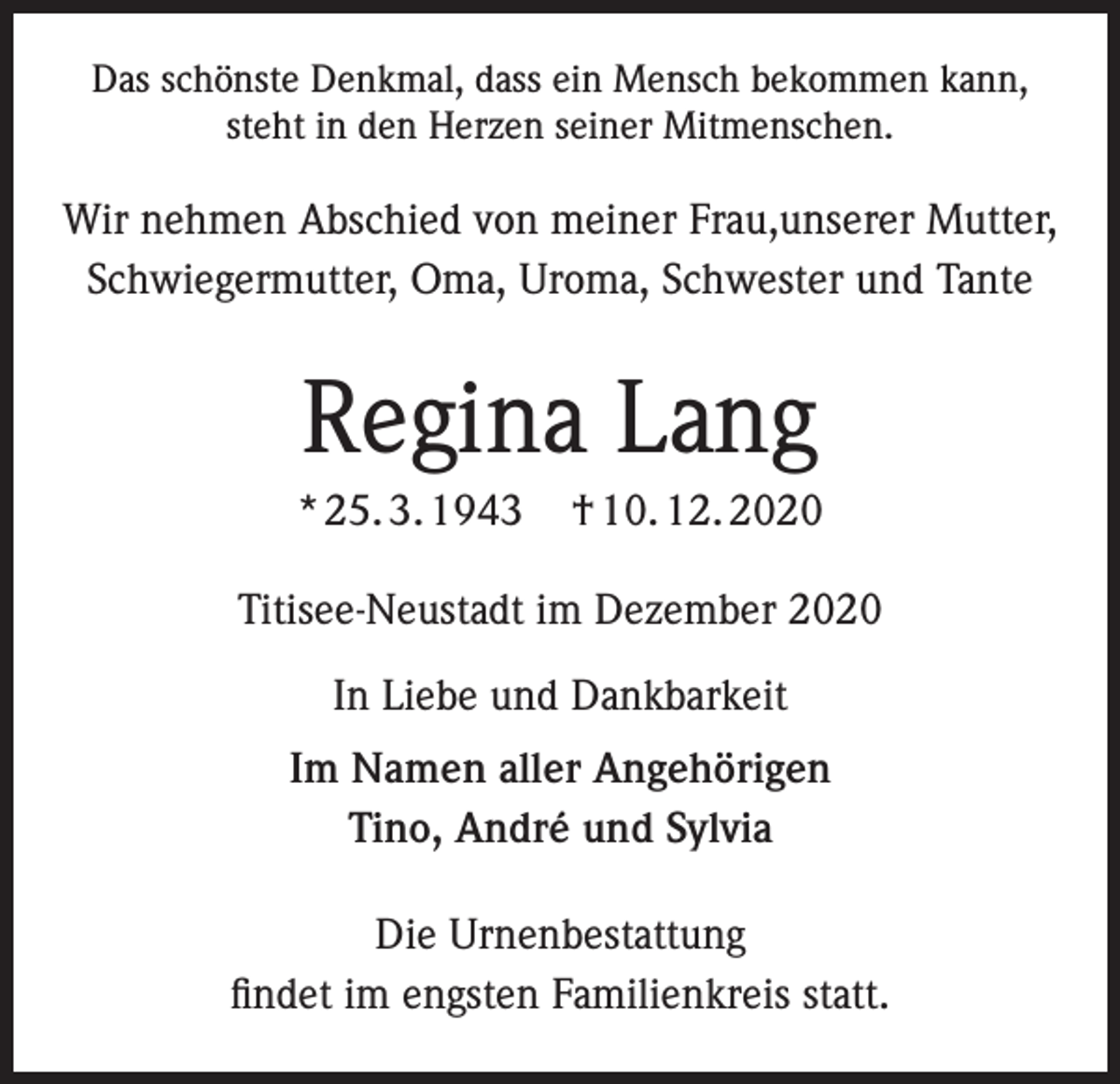 <p>Das schönste Denkmal, dass ein Mensch bekommen kann,<br />steht in den Herzen seiner Mitmenschen.</p><p>Wir nehmen Abschied von meiner Frau,unserer Mutter,<br />Schwiegermutter, Oma, Uroma, Schwester und Tante</p><p>Regina Lang<br />* 25. 3. 1943</p><p>† 10. 12. 2020</p><p>Titisee-Neustadt im Dezember 2020<br />In Liebe und Dankbarkeit<br />Im Namen aller Angehörigen<br />Tino, André und Sylvia<br />Die Urnenbestattung<br />findet im engsten Familienkreis statt.</p>