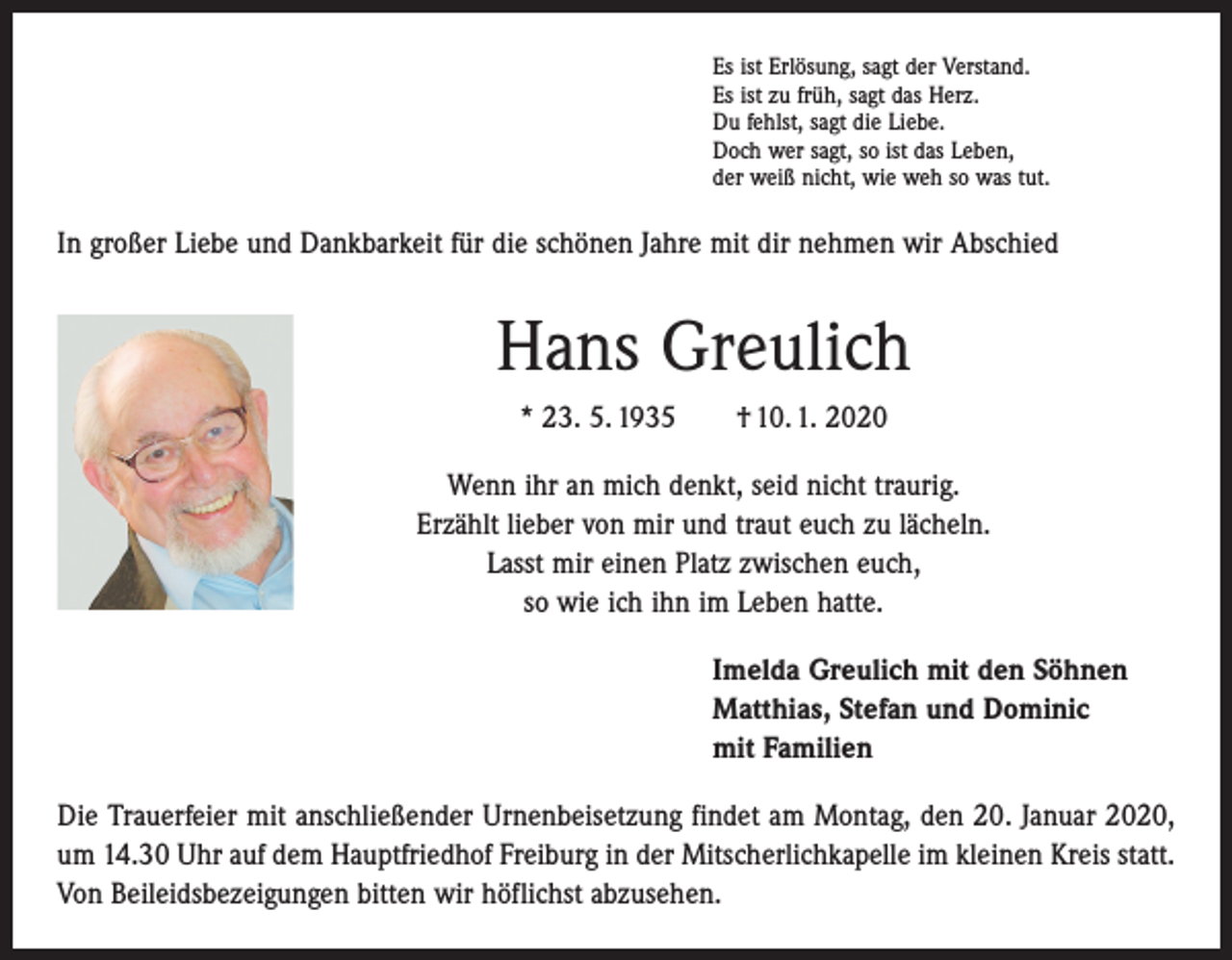 <p>Es ist Erlösung, sagt der Verstand.<br />Es ist zu früh, sagt das Herz.<br />Du fehlst, sagt die Liebe.<br />Doch wer sagt, so ist das Leben,<br />der weiß nicht, wie weh so was tut.</p><p>In großer Liebe und Dankbarkeit für die schönen Jahre mit dir nehmen wir Abschied</p><p>Hans Greulich<br />* 23. 5. 1935 † 10. 1. 2020<br />Wenn ihr an mich denkt, seid nicht traurig.<br />Erzählt lieber von mir und traut euch zu lächeln.<br />Lasst mir einen Platz zwischen euch,<br />so wie ich ihn im Leben hatte.<br />Imelda Greulich mit den Söhnen<br />Matthias, Stefan und Dominic<br />mit Familien<br />Die Trauerfeier mit anschließender Urnenbeisetzung findet am Montag, den 20. Januar 2020,<br />um 14.30 Uhr auf dem Hauptfriedhof Freiburg in der Mitscherlichkapelle im kleinen Kreis statt.<br />Von Beileidsbezeigungen bitten wir höflichst abzusehen.</p>