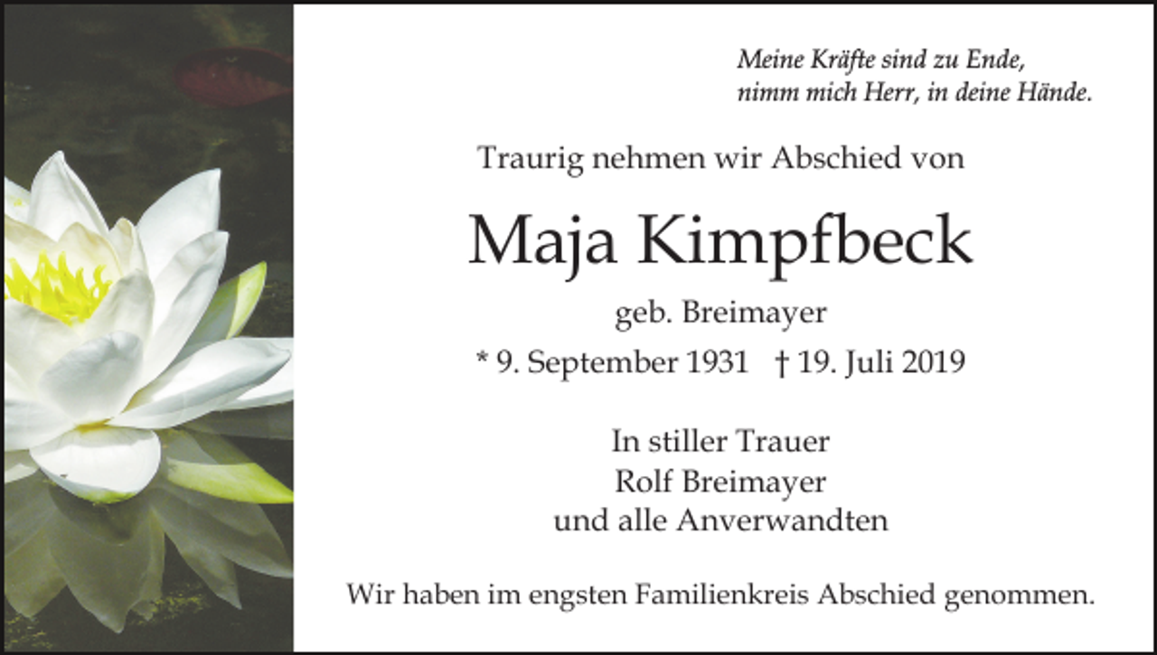 <p>Meine Kräfte sind zu Ende,<br />nimm mich Herr, in deine Hände.</p><p>Traurig nehmen wir Abschied von</p><p>Maja Kimpfbeck<br />geb. Breimayer<br />* 9. September 1931 † 19. Juli 2019<br />In stiller Trauer<br />Rolf Breimayer<br />und alle Anverwandten<br />Wir haben im engsten Familienkreis Abschied genommen.</p>