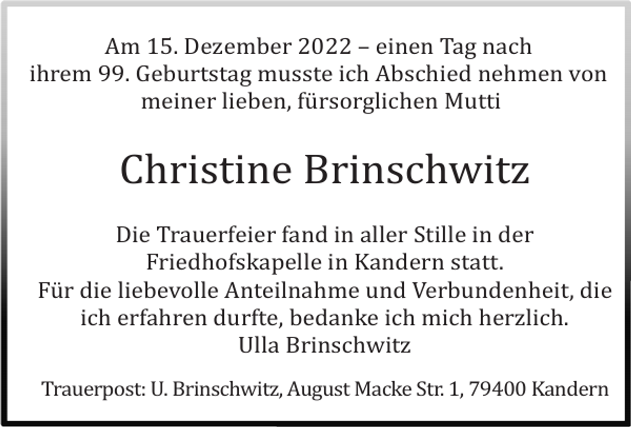 <p>Am 15. Dezember 2022 – einen Tag nach<br />ihrem 99. Geburtstag musste ich Abschied nehmen von<br />meiner lieben, fü rsorglichen Mutti</p><p>Christine Brinschwitz<br />Die Trauerfeier fand in aller Stille in der<br />Friedhofskapelle in Kandern statt.<br />Fü r die liebevolle Anteilnahme und Verbundenheit, die<br />ich erfahren durfte, bedanke ich mich herzlich.<br />Ulla Brinschwitz<br />Trauerpost: U. Brinschwitz, August Macke Str. 1, 79400 Kandern</p>