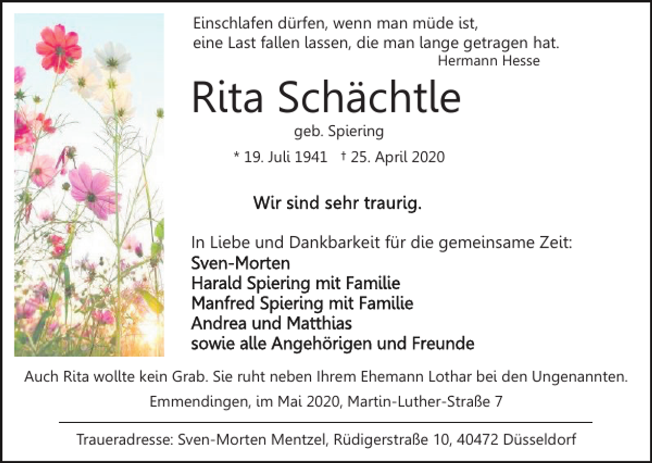 <p>Einschlafen dürfen, wenn man müde ist,<br />eine Last fallen lassen, die man lange getragen hat.<br />Hermann Hesse</p><p>Rita Schächtle<br />geb. Spiering</p><p>* 19. Juli 1941 † 25. April 2020</p><p>In Liebe und Dankbarkeit für die gemeinsame Zeit:</p><p>Auch Rita wollte kein Grab. Sie ruht neben Ihrem Ehemann Lothar bei den Ungenannten.<br />Emmendingen, im Mai 2020, Martin-Luther-Straße 7<br />Traueradresse: Sven-Morten Mentzel, Rüdigerstraße 10, 40472 Düsseldorf</p>