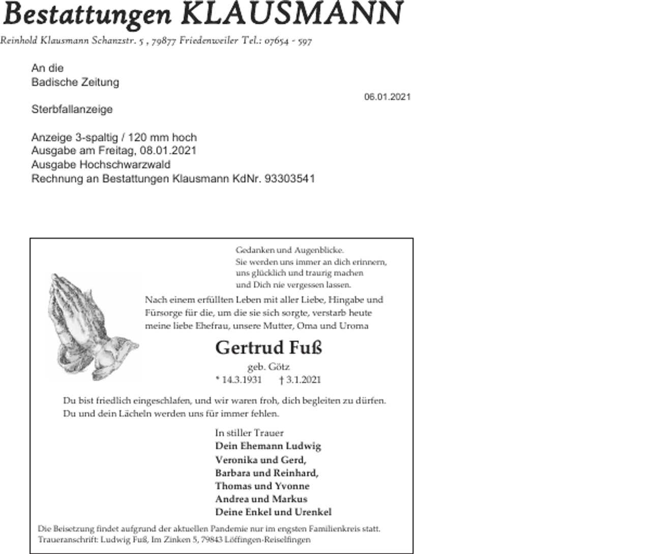 <p>Bestattungen KLAUSMANN</p><p>Reinhold Klausmann Schanzstr. 5 , 79877 Friedenweiler Tel.: 07654 - 597<br />An die<br />Badische Zeitung<br />06.01.2021</p><p>Sterbfallanzeige<br />Anzeige 3-spaltig / 120 mm hoch<br />Ausgabe am Freitag, 08.01.2021<br />Ausgabe Hochschwarzwald<br />Rechnung an Bestattungen Klausmann KdNr. 93303541</p><p>Gedanken und Augenblicke.<br />Sie werden uns immer an dich erinnern,<br />uns glücklich und traurig machen<br />und Dich nie vergessen lassen.</p><p>Nach einem erfüllten Leben mit aller Liebe, Hingabe und<br />Fürsorge für die, um die sie sich sorgte, verstarb heute<br />meine liebe Ehefrau, unsere Mutter, Oma und Uroma</p><p>Gertrud Fuß<br />geb. Götz<br />* 14.3.1931<br />† 3.1.2021<br />Du bist friedlich eingeschlafen, und wir waren froh, dich begleiten zu dürfen.<br />Du und dein Lächeln werden uns für immer fehlen.</p><p>In stiller Trauer<br />Dein Ehemann Ludwig<br />Veronika und Gerd,<br />Barbara und Reinhard,<br />Thomas und Yvonne<br />Andrea und Markus<br />Deine Enkel und Urenkel<br />Die Beisetzung findet aufgrund der aktuellen Pandemie nur im engsten Familienkreis statt.<br />Traueranschrift: Ludwig Fuß, Im Zinken 5, 79843 Löffingen-Reiselfingen</p>