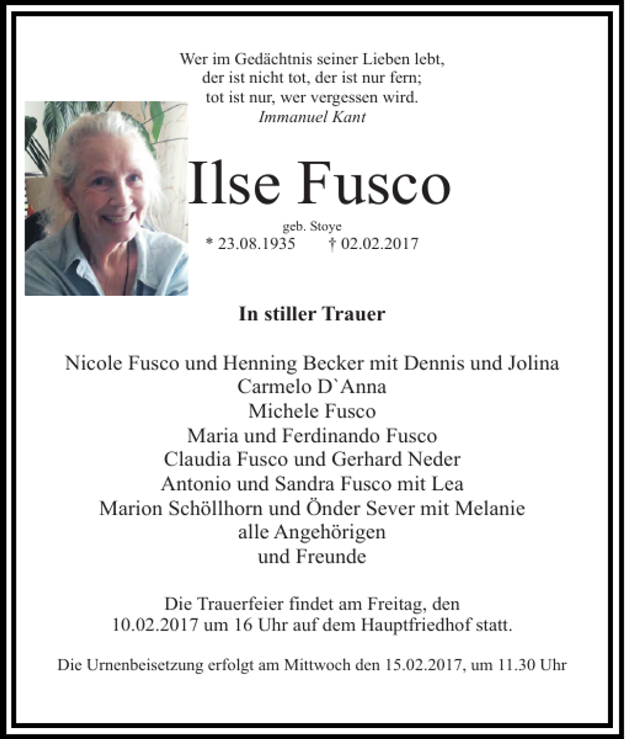 <p>Wer im Gedächtnis seiner Lieben lebt,<br />der ist nicht tot, der ist nur fern;<br />tot ist nur, wer vergessen wird.<br />Immanuel Kant</p><p>Ilse Fusco<br />geb. Stoye</p><p>* 23.08.1935</p><p>† 02.02.2017</p><p>In stiller Trauer<br />Nicole Fusco und Henning Becker mit Dennis und Jolina<br />Carmelo D`Anna<br />Michele Fusco<br />Maria und Ferdinando Fusco<br />Claudia Fusco und Gerhard Neder<br />Antonio und Sandra Fusco mit Lea<br />Marion Schöllhorn und Önder Sever mit Melanie<br />alle Angehörigen<br />und Freunde<br />Die Trauerfeier findet am Freitag, den<br />10.02.2017 um 16 Uhr auf dem Hauptfriedhof statt.<br />Die Urnenbeisetzung erfolgt am Mittwoch den 15.02.2017, um 11.30 Uhr</p>