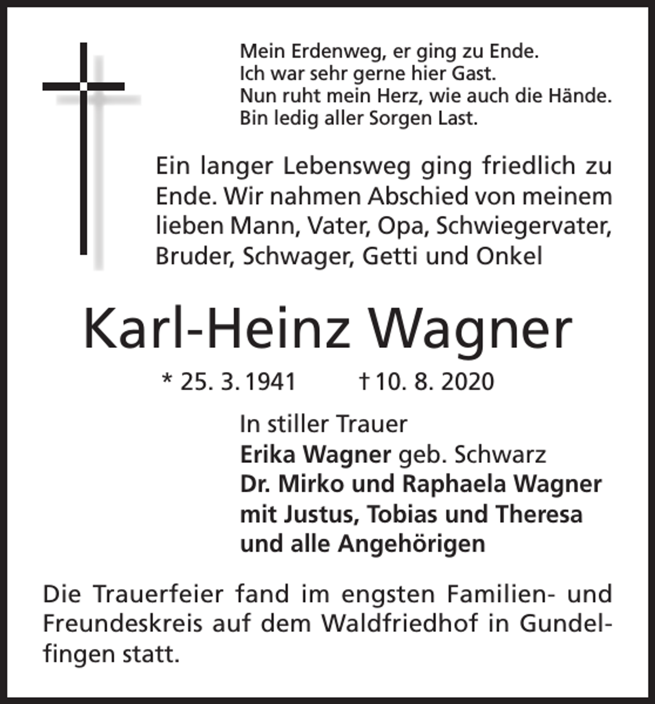 <p>Mein Erdenweg, er ging zu Ende.<br />Ich war sehr gerne hier Gast.<br />Nun ruht mein Herz, wie auch die Hände.<br />Bin ledig aller Sorgen Last.</p><p>Ein langer Lebensweg ging friedlich zu<br />Ende. Wir nahmen Abschied von meinem<br />lieben Mann, Vater, Opa, Schwiegervater,<br />Bruder, Schwager, Getti und Onkel</p><p>Karl-Heinz Wagner<br />* 25. 3. 1941</p><p>† 10. 8. 2020</p><p>In stiller Trauer<br />Erika Wagner geb. Schwarz<br />Dr. Mirko und Raphaela Wagner<br />mit Justus, Tobias und Theresa<br />und alle Angehörigen<br />Die Trauerfeier fand im engsten Familien- und<br />Freundeskreis auf dem Waldfriedhof in Gundelfingen statt.</p>
