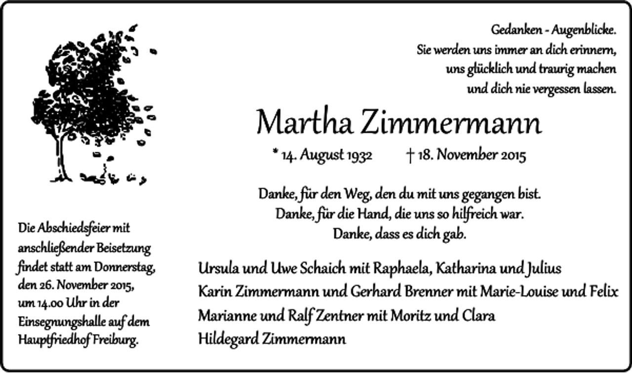 <p>Gedanken - Augenblicke.<br />Sie werden uns immer an dich erinnern,<br />uns glücklich und traurig machen<br />und dich nie vergessen lassen.</p><p>Martha Zimmermann<br />* 14. August 1932</p><p>Die Abschiedsfeier mit<br />anschließender Beisetzung<br />findet statt am Donnerstag,<br />den 26. November 2015,<br />um 14.00 Uhr in der<br />Einsegnungshalle auf dem<br />Hauptfriedhof Freiburg.</p><p>† 18. November 2015</p><p>Danke, für den Weg, den du mit uns gegangen bist.<br />Danke, für die Hand, die uns so hilfreich war.<br />Danke, dass es dich gab.</p><p>Ursula und Uwe Schaich mit Raphaela, Katharina und Julius<br />Karin Zimmermann und Gerhard Brenner mit Marie-Louise und Felix<br />Marianne und Ralf Zentner mit Moritz und Clara<br />Hildegard Zimmermann</p>