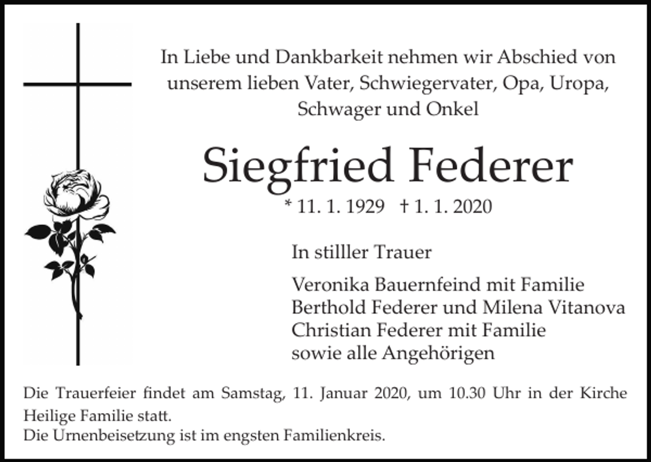 <p>In Liebe und Dankbarkeit nehmen wir Abschied von<br />unserem lieben Vater, Schwiegervater, Opa, Uropa,<br />Schwager und Onkel</p><p>Siegfried Federer<br />* 11. 1. 1929 † 1. 1. 2020<br />In stilller Trauer<br />Veronika Bauernfeind mit Familie<br />Berthold Federer und Milena Vitanova<br />Christian Federer mit Familie<br />sowie alle Angehörigen<br />Die Trauerfeier ﬁndet am Samstag, 11. Januar 2020, um 10.30 Uhr in der Kirche<br />Heilige Familie sta�.<br />Die Urnenbeise�ung ist im engsten Familienkreis.</p>