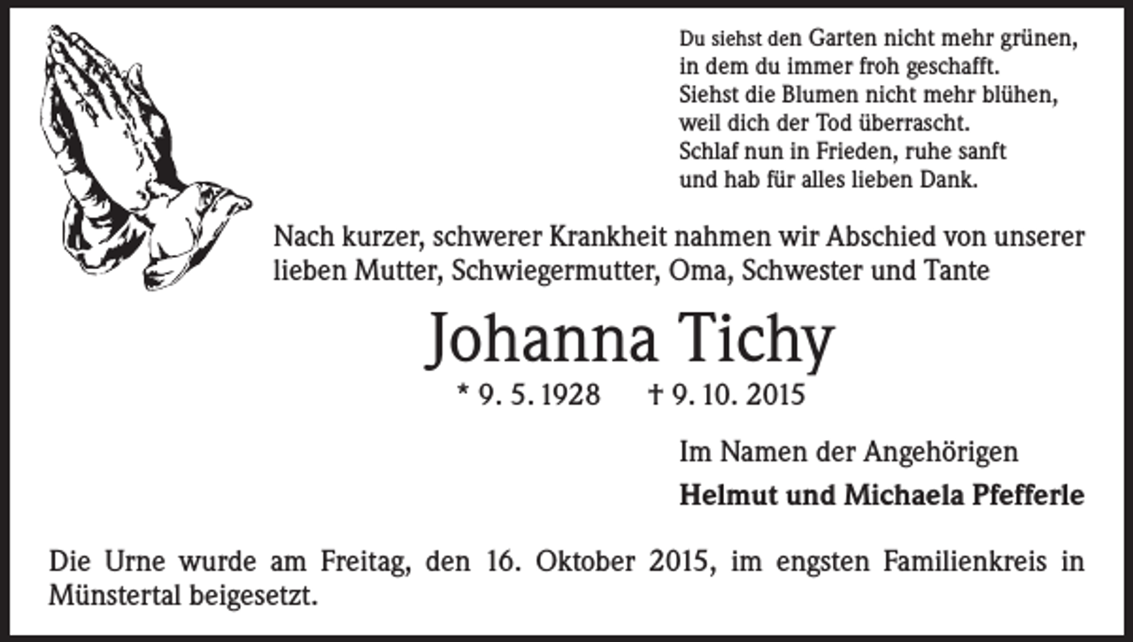 <p>Du siehst den Garten nicht mehr grünen,</p><p>in dem du immer froh geschafft.<br />Siehst die Blumen nicht mehr blühen,<br />weil dich der Tod überrascht.<br />Schlaf nun in Frieden, ruhe sanft<br />und hab für alles lieben Dank.</p><p>Nach kurzer, schwerer Krankheit nahmen wir Abschied von ­unserer<br />lieben Mutter, Schwiegermutter, Oma, Schwester und Tante</p><p>Johanna Tichy<br />* 9. 5. 1928 † 9. 10. 2015</p><p>Im Namen der Angehörigen<br />Helmut und Michaela Pfefferle<br />Die Urne wurde am Freitag, den 16. Oktober 2015, im engsten Familienkreis in<br />­Münstertal beigesetzt.</p>