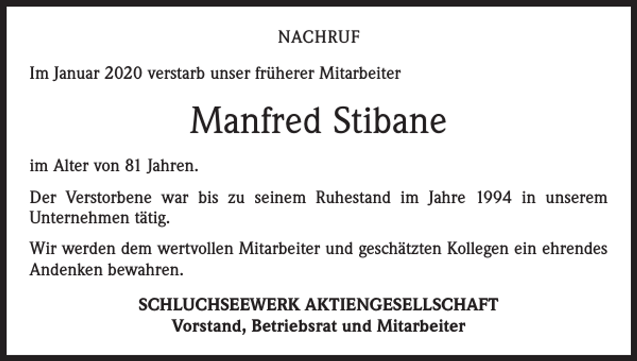 <p>NACHRUF<br />Im Januar 2020 verstarb unser früherer Mitarbeiter</p><p>Manfred Stibane<br />im Alter von 81 Jahren.<br />Der Verstorbene war bis zu seinem Ruhestand im Jahre 1994 in unserem<br />­Unter­nehmen tätig.<br />Wir werden dem wertvollen Mitarbeiter und geschätzten Kollegen ein ehrendes<br />­Andenken bewahren.<br />SCHLUCHSEEWERK AKTIENGESELLSCHAFT<br />Vorstand, Betriebsrat und Mitarbeiter</p>