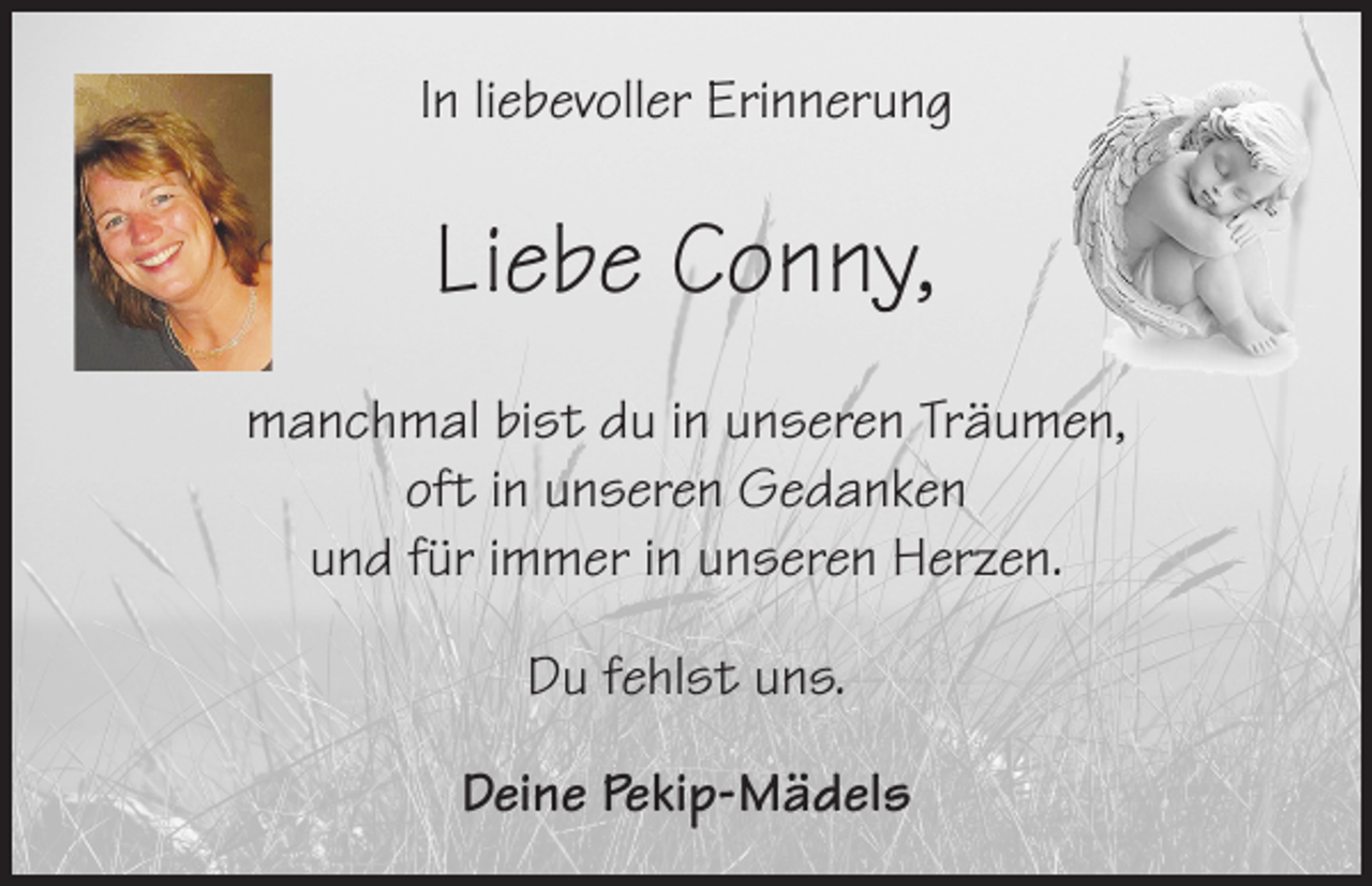 <p>In liebevoller Erinnerung</p><p>Liebe Conny,<br />manchmal bist du in unseren Träumen,<br />oft in unseren Gedanken<br />und für immer in unseren Herzen.<br />Du fehlst uns.<br />Deine Pekip-Mädels</p>