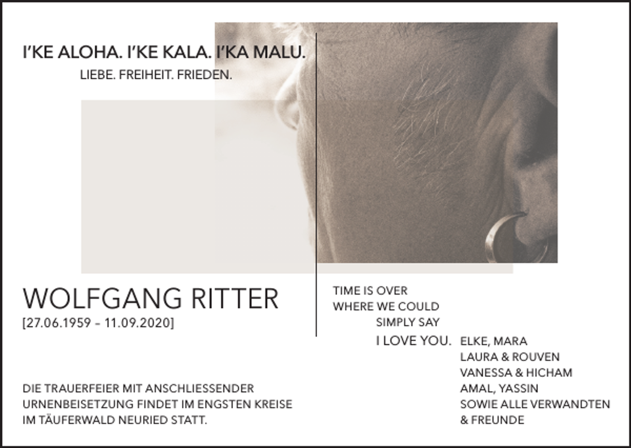 <p>I’KE ALOHA. I’KE KALA. I’KA MALU.<br />LIEBE. FREIHEIT. FRIEDEN.</p><p>WOLFGANG RITTER<br />[27.06.1959 – 11.09.2020]</p><p>TIME IS OVER<br />WHERE WE COULD<br />SIMPLY SAY</p><p>I LOVE YOU. ELKE, MARA</p><p>DIE TRAUERFEIER MIT ANSCHLIESSENDER<br />URNENBEISETZUNG FINDET IM ENGSTEN KREISE<br />IM TÄUFERWALD NEURIED STATT.</p><p>LAURA &amp; ROUVEN<br />VANESSA &amp; HICHAM<br />AMAL, YASSIN<br />SOWIE ALLE VERWANDTEN<br />&amp; FREUNDE</p>
