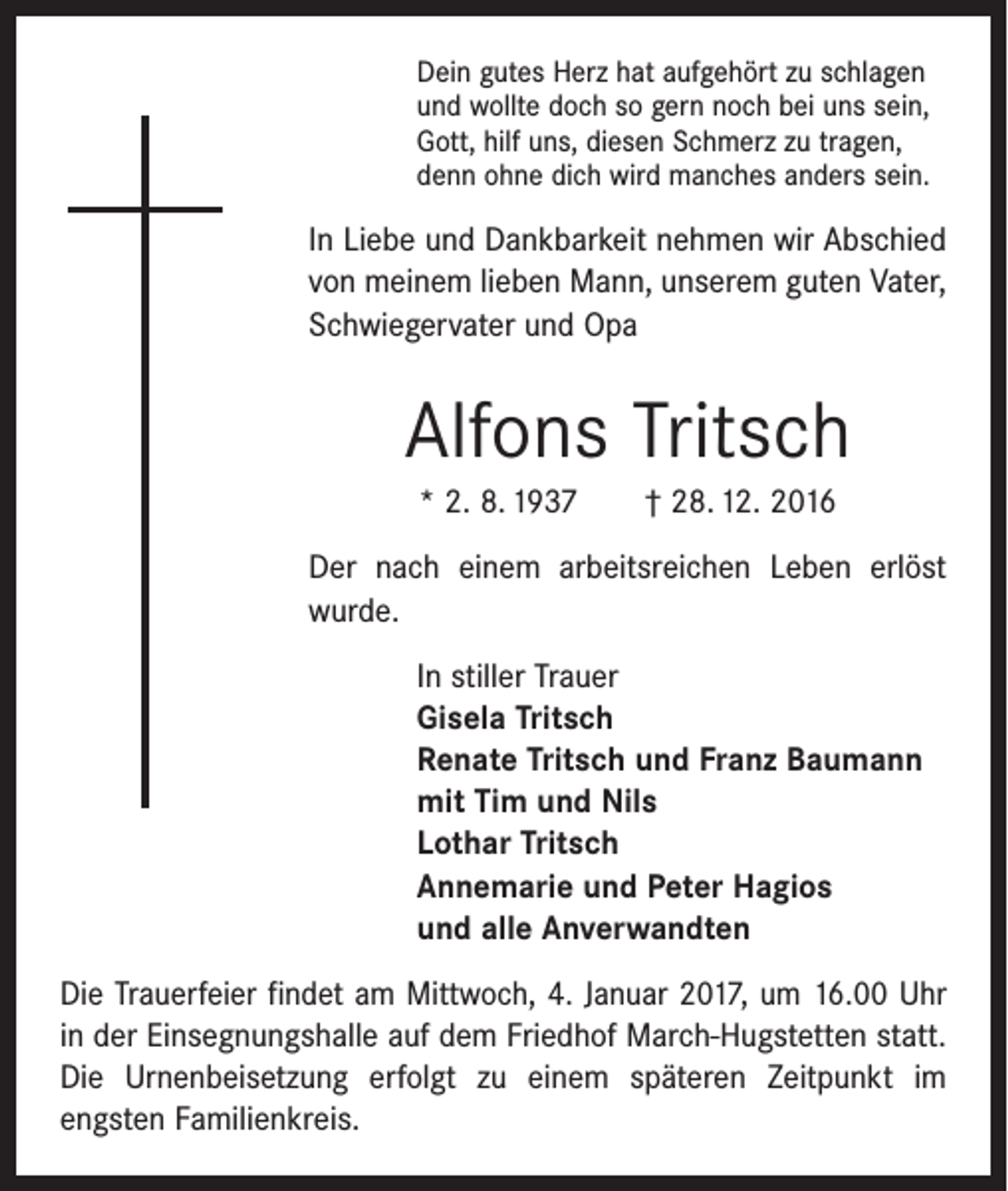 <p>Dein gutes Herz hat aufgehört zu schlagen<br />und wollte doch so gern noch bei uns sein,<br />Gott, hilf uns, diesen Schmerz zu tragen,<br />denn ohne dich wird manches anders sein.</p><p>In Liebe und Dankbarkeit nehmen wir Abschied<br />von meinem lieben Mann, unserem guten Vater,<br />Schwiegervater und Opa</p><p>Alfons Tritsch<br />* 2. 8. 1937 † 28. 12. 2016<br />Der nach einem arbeitsreichen Leben erlöst<br />­wurde.<br />In stiller Trauer<br />Gisela Tritsch<br />Renate Tritsch und Franz Baumann<br />mit Tim und Nils<br />Lothar Tritsch<br />Annemarie und Peter Hagios<br />und alle Anverwandten<br />Die Trauerfeier findet am Mittwoch, 4. Januar 2017, um 16.00 Uhr<br />in der Einsegnungshalle auf dem Friedhof March-Hugstetten statt.<br />Die Urnenbeisetzung erfolgt zu einem ­späteren Zeitpunkt im<br />­engsten Familienkreis.</p>