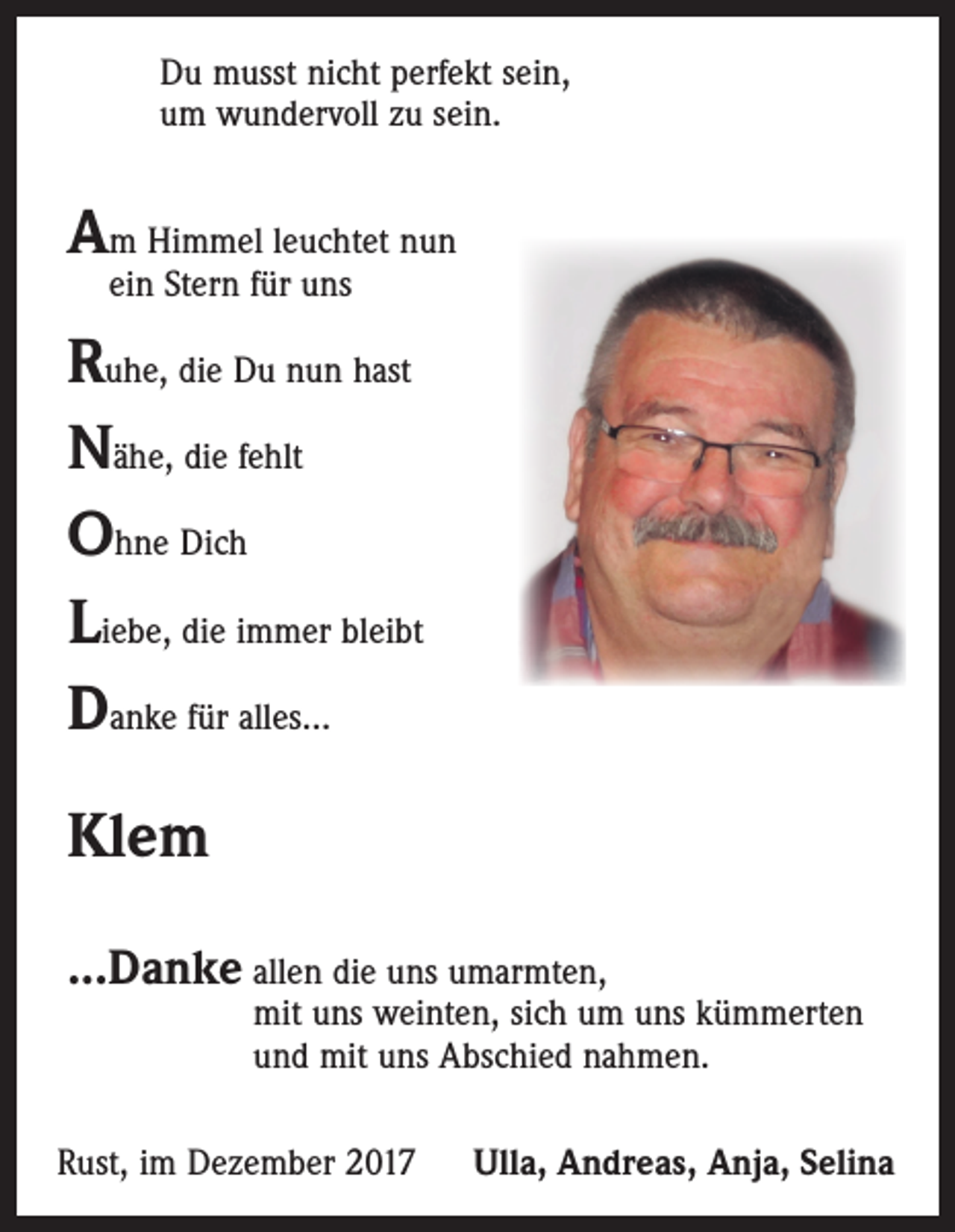 <p>Du musst nicht perfekt sein,<br />um wundervoll zu sein.</p><p>Am Himmel leuchtet nun<br />ein Stern für uns</p><p>Ruhe, die Du nun hast<br />Nähe, die fehlt<br />Ohne Dich<br />Liebe, die immer bleibt<br />Danke für alles...<br />Klem<br />...Danke allen die uns umarmten,</p><p>mit uns weinten, sich um uns kümmerten<br />und mit uns Abschied nahmen.</p><p>Rust, im Dezember 2017</p><p>Ulla, Andreas, Anja, Selina</p>