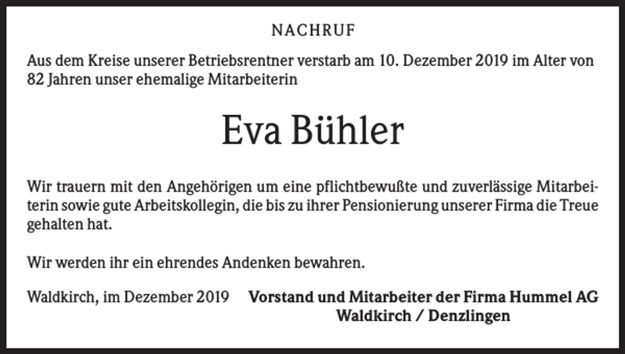 <p>N ACHRUF<br />Aus dem Kreise unserer Betriebsrentner verstarb am 10. Dezember 2019 im Alter von<br />82 Jahren unser ehemalige Mitarbeiterin</p><p>Eva Bühler<br />Wir trauern mit den Angehörigen um eine pflichtbewußte und zuverlässige Mitarbeiterin sowie gute Arbeitskollegin, die bis zu ihrer Pensionierung unserer Firma die Treue<br />gehalten hat.<br />Wir werden ihr ein ehrendes Andenken bewahren.<br />Waldkirch, im Dezember 2019</p><p>Vorstand und Mitarbeiter der Firma Hummel AG<br />Waldkirch / Denzlingen</p>