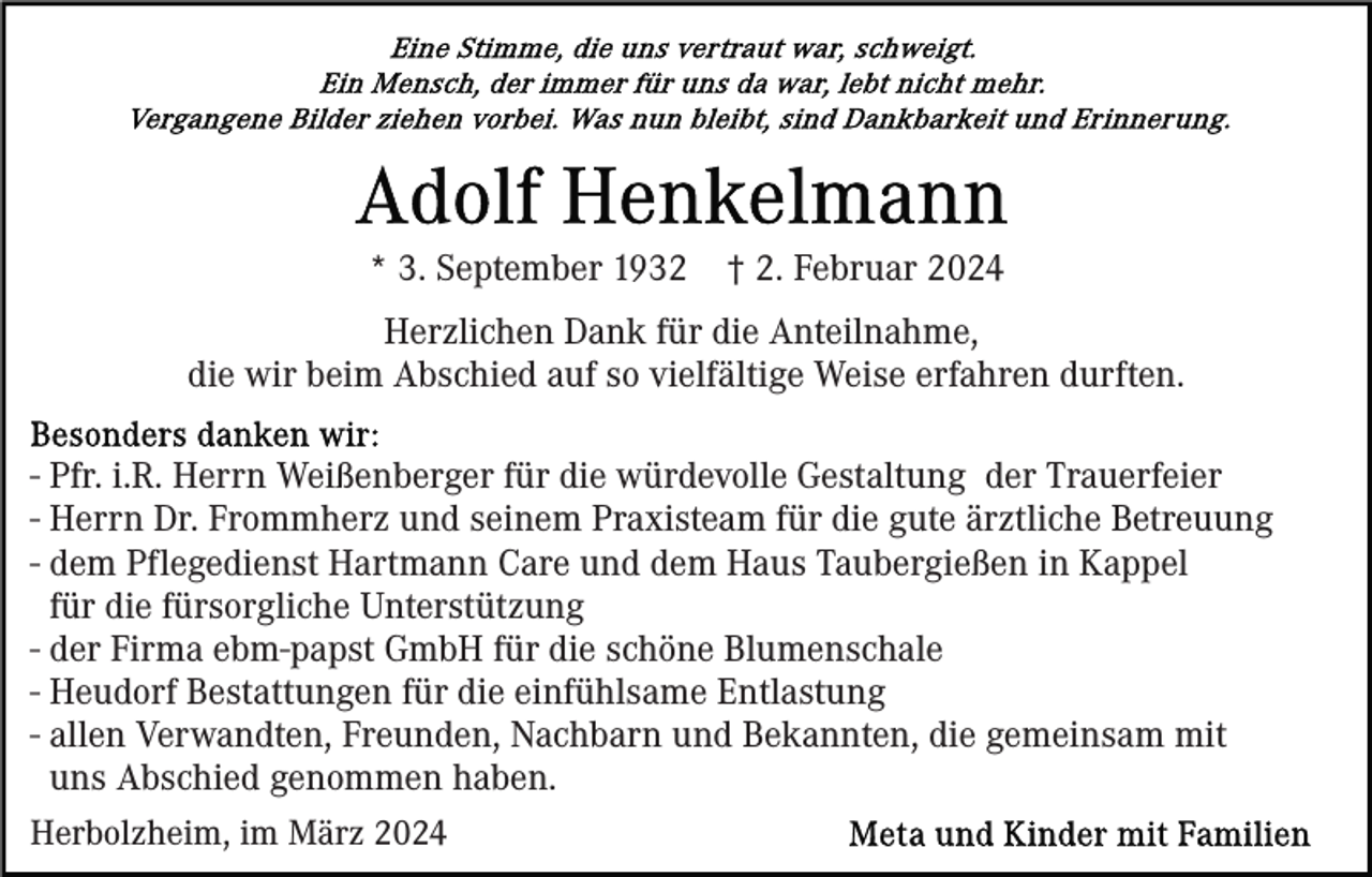 <p>* 3. September 1932</p><p>† 2. Februar 2024</p><p>Herzlichen Dank für die Anteilnahme,<br />die wir beim Abschied auf so vielfältige Weise erfahren durften.<br />- Pfr. i.R. Herrn Weißenberger für die würdevolle Gestaltung der Trauerfeier<br />- Herrn Dr. Frommherz und seinem Praxisteam für die gute ärztliche Betreuung<br />- dem Pflegedienst Hartmann Care und dem Haus Taubergießen in Kappel<br />für die fürsorgliche Unterstützung<br />- der Firma ebm-papst GmbH für die schöne Blumenschale<br />- Heudorf Bestattungen für die einfühlsame Entlastung<br />- allen Verwandten, Freunden, Nachbarn und Bekannten, die gemeinsam mit<br />uns Abschied genommen haben.<br />Herbolzheim, im März 2024</p>