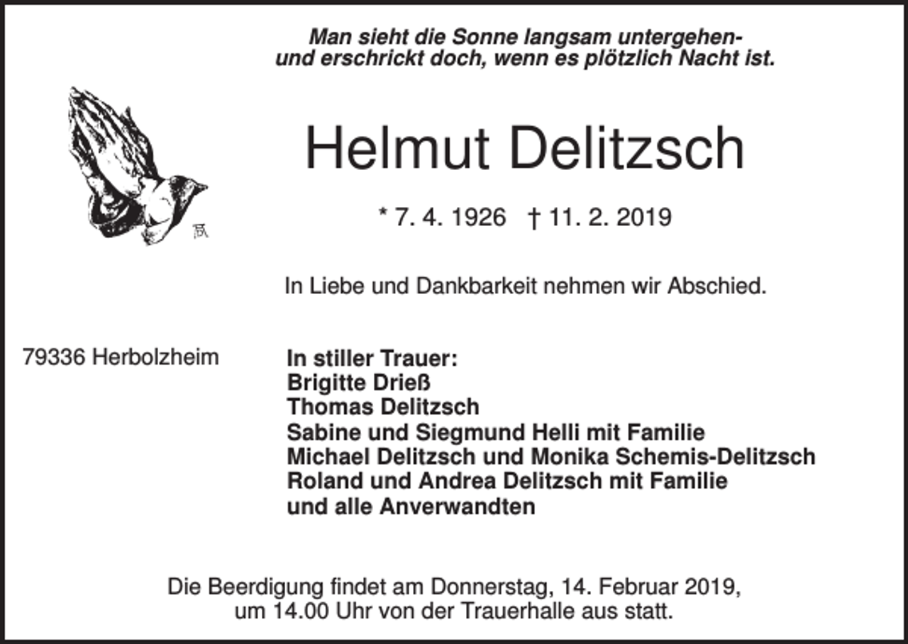 <p>Man sieht die Sonne langsam untergehenund erschrickt doch, wenn es plötzlich Nacht ist.</p><p>Helmut Delitzsch<br />* 7. 4. 1926 † 11. 2. 2019<br />In Liebe und Dankbarkeit nehmen wir Abschied.<br />79336 Herbolzheim</p><p>In stiller Trauer:<br />Brigitte Drieß<br />Thomas Delitzsch<br />Sabine und Siegmund Helli mit Familie<br />Michael Delitzsch und Monika Schemis-Delitzsch<br />Roland und Andrea Delitzsch mit Familie<br />und alle Anverwandten</p><p>Die Beerdigung findet am Donnerstag, 14. Februar 2019,<br />um 14.00 Uhr von der Trauerhalle aus statt.</p>