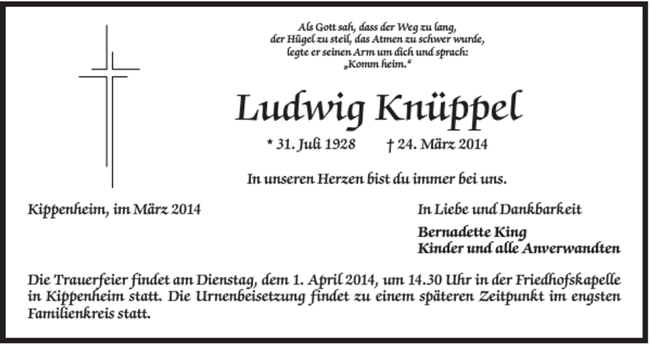<p>Als Gott sah, dass der Weg zu lang,<br />der Hügel zu steil, das Atmen zu schwer wurde,<br />legte er seinen Arm um dich und sprach:<br />„Komm heim.“</p><p>Ludwig Knüppel<br />* 31. Juli 1928</p><p>† 24. März 2014</p><p>In unseren Herzen bist du immer bei uns.<br />Kippenheim, im März 2014</p><p>In Liebe und Dankbarkeit<br />Bernadette King<br />Kinder und alle Anverwandten</p><p>Die Trauerfeier findet am Dienstag, dem 1. April 2014, um 14.30 Uhr in der Friedhofskapelle<br />in Kippenheim statt. Die Urnenbeisetzung findet zu einem späteren Zeitpunkt im engsten<br />Familienkreis statt.</p>