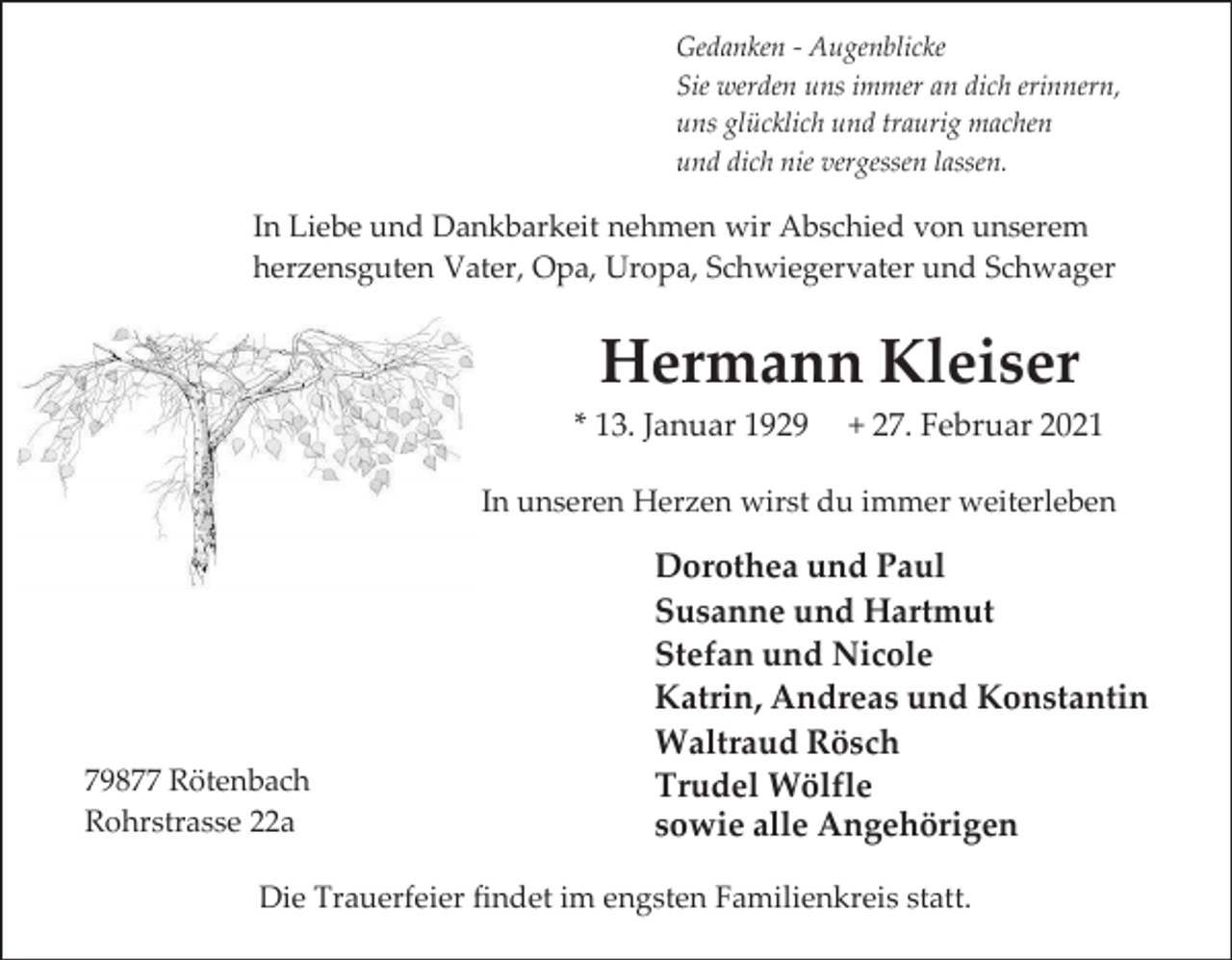 <p>Gedanken - Augenblicke<br />Sie werden uns immer an dich erinnern,<br />uns glücklich und traurig machen<br />und dich nie vergessen lassen.</p><p>In Liebe und Dankbarkeit nehmen wir Abschied von unserem<br />herzensguten Vater, Opa, Uropa, Schwiegervater und Schwager</p><p>Hermann Kleiser<br />* 13. Januar 1929</p><p>+ 27. Februar 2021</p><p>In unseren Herzen wirst du immer weiterleben</p><p>79877 Rötenbach<br />Rohrstrasse 22a</p><p>Dorothea und Paul<br />Susanne und Hartmut<br />Stefan und Nicole<br />Katrin, Andreas und Konstantin<br />Waltraud Rösch<br />Trudel Wölfle<br />sowie alle Angehörigen</p><p>Die Trauerfeier findet im engsten Familienkreis statt.</p>