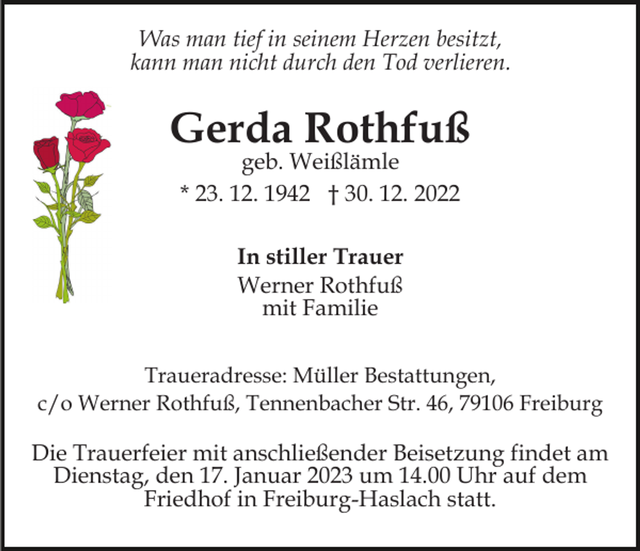 <p>Was man tief in seinem Herzen besitzt,<br />kann man nicht durch den Tod verlieren.</p><p>Gerda Rothfuß<br />geb. Weißlämle<br />* 23. 12. 1942 † 30. 12. 2022<br />In stiller Trauer<br />Werner Rothfuß<br />mit Familie<br />Traueradresse: Müller Bestattungen,<br />c/o Werner Rothfuß, Tennenbacher Str. 46, 79106 Freiburg</p><p>Die Trauerfeier mit anschließender Beisetzung findet am<br />Dienstag, den 17. Januar 2023 um 14.00 Uhr auf dem<br />Friedhof in Freiburg-Haslach statt.</p>