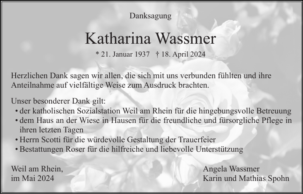 <p>Danksagung</p><p>Katharina Wassmer<br />* 21. Januar 1937 † 18. April 2024</p><p>Herzlichen Dank sagen wir allen, die sich mit uns verbunden fühlten und ihre<br />Anteilnahme auf vielfältige Weise zum Ausdruck brachten.<br />Unser besonderer Dank gilt:<br />• der katholischen Sozialstation Weil am Rhein für die hingebungsvolle Betreuung<br />• dem Haus an der Wiese in Hausen für die freundliche und fürsorgliche Pflege in<br />ihren letzten Tagen<br />• Herrn Scotti für die würdevolle Gestaltung der Trauerfeier<br />• Bestattungen Roser für die hilfreiche und liebevolle Unterstützung<br />Weil am Rhein,<br />im Mai 2024</p><p>Angela Wassmer<br />Karin und Mathias Spohn</p>