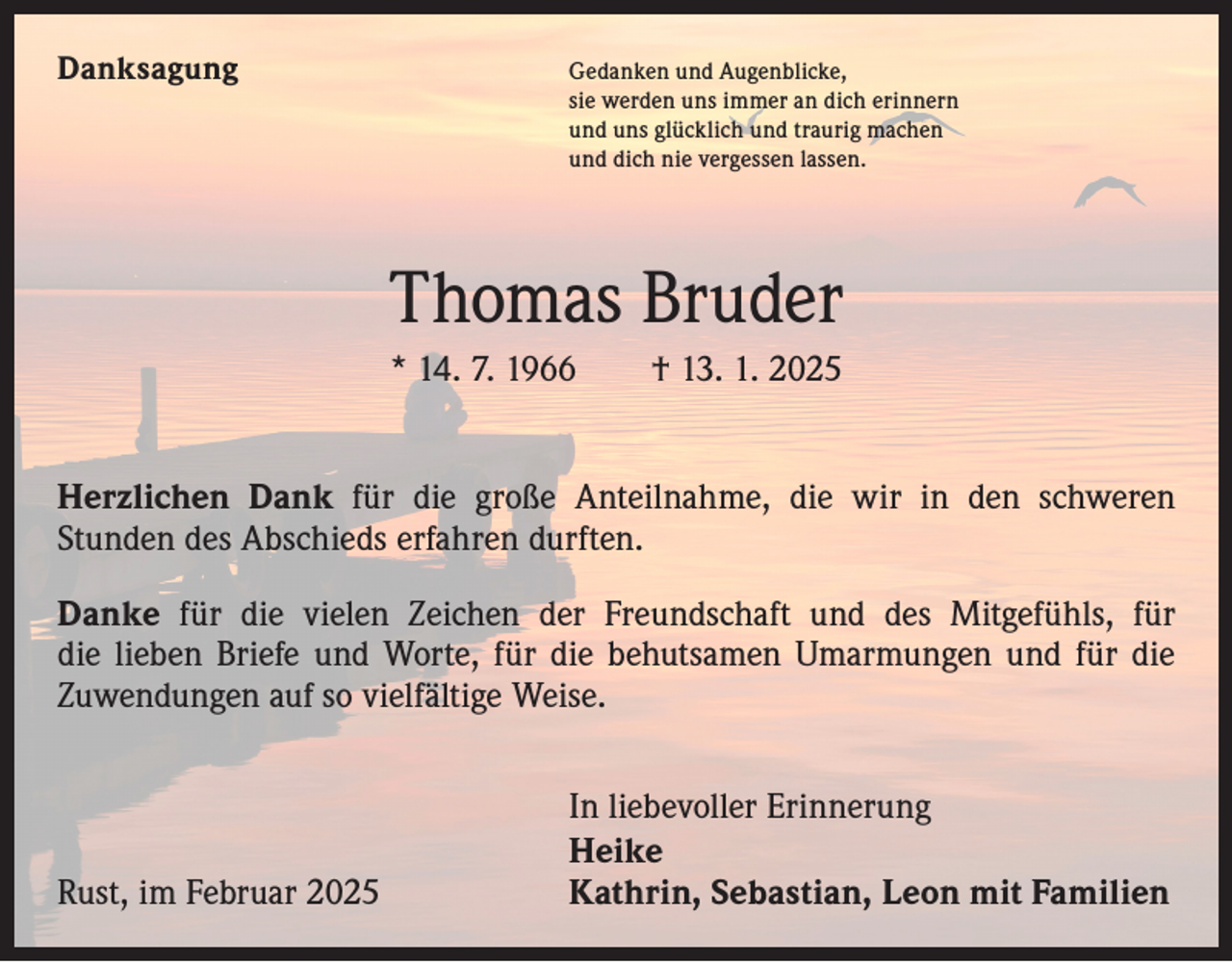 <p>Danksagung</p><p>Gedanken und Augenblicke,<br />sie werden uns immer an dich erinnern<br />und uns glücklich und traurig machen<br />und dich nie vergessen lassen.</p><p>Thomas Bruder<br />* 14. 7. 1966 † 13. 1. 2025<br />Herzlichen Dank für die große Anteilnahme, die wir in den schweren<br />­Stunden des Abschieds erfahren durften.<br />Danke für die vielen Zeichen der Freundschaft und des Mitgefühls, für<br />die lieben Briefe und Worte, für die behutsamen Umarmungen und für die<br />Zuwendungen auf so vielfältige Weise.</p><p>In liebevoller Erinnerung<br />Heike<br />Rust, im Februar 2025<br />Kathrin, Sebastian, Leon mit Familien</p>