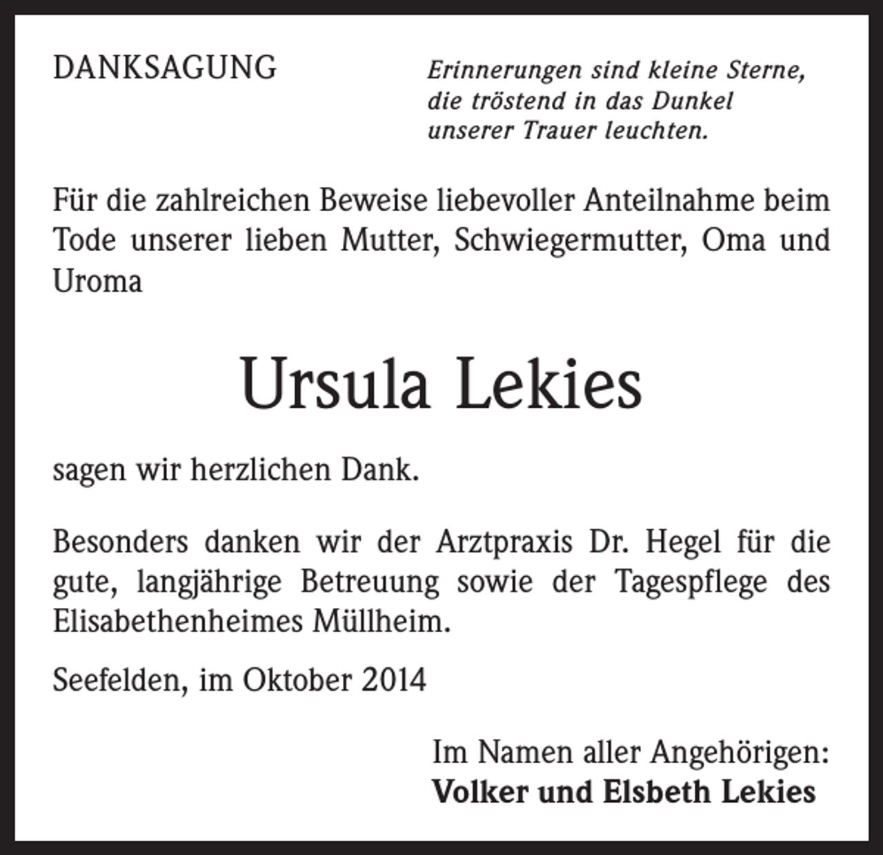 <p>DANKSAGUNG</p><p>E<br />rinnerungen sind kleine Sterne,<br />die tröstend in das Dunkel<br />unserer Trauer leuchten.</p><p>Für die zahlreichen Beweise liebevoller Anteilnahme beim<br />Tode unserer lieben Mutter, Schwiegermutter, Oma und<br />Uroma</p><p>Ursula Lekies<br />sagen wir herzlichen Dank.<br />Besonders danken wir der Arztpraxis Dr. Hegel für die<br />gute, langjährige Betreuung sowie der Tagespflege des<br />­Elisabethenheimes Müllheim.<br />Seefelden, im Oktober 2014<br />Im Namen aller Angehörigen:<br />Volker und Elsbeth Lekies</p>