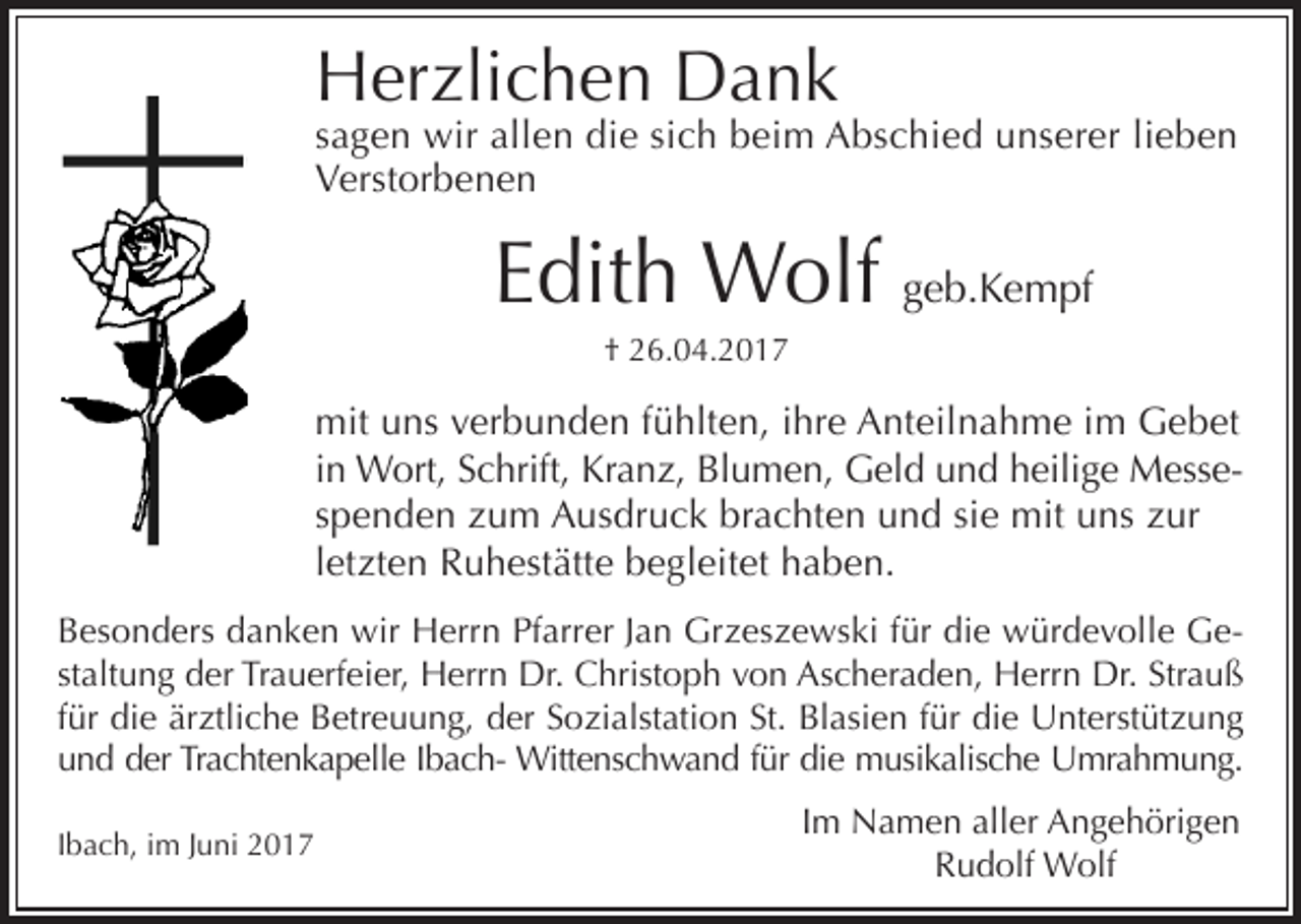 <p>Herzlichen Dank</p><p>sagen wir allen die sich beim Abschied unserer lieben<br />Verstorbenen</p><p>Edith Wolf geb.Kempf<br />† 26.04.2017</p><p>mit uns verbunden fühlten, ihre Anteilnahme im Gebet<br />in Wort, Schrift, Kranz, Blumen, Geld und heilige Messespenden zum Ausdruck brachten und sie mit uns zur<br />letzten Ruhestätte begleitet haben.<br />Besonders danken wir Herrn Pfarrer Jan Grzeszewski für die würdevolle Gestaltung der Trauerfeier, Herrn Dr. Christoph von Ascheraden, Herrn Dr. Strauß<br />für die ärztliche Betreuung, der Sozialstation St. Blasien für die Unterstützung<br />und der Trachtenkapelle Ibach- Wittenschwand für die musikalische Umrahmung.<br />Ibach, im Juni 2017</p><p>Im Namen aller Angehörigen<br />Rudolf Wolf</p>