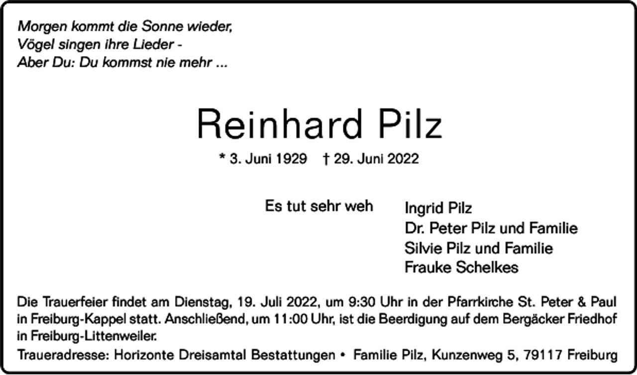 <p>Morgen kommt die Sonne wieder,<br />Vögel singen ihre Lieder Aber Du: Du kommst nie mehr ...</p><p>Reinhard Pilz<br />* 3. Juni 1929</p><p>† 29. Juni 2022</p><p>Es tut sehr weh</p><p>Ingrid Pilz<br />Dr. Peter Pilz und Familie<br />Silvie Pilz und Familie<br />Frauke Schelkes</p><p>Die Trauerfeier findet am Dienstag, 19. Juli 2022, um 9:30 Uhr in der Pfarrkirche St. Peter &amp; Paul<br />in Freiburg-Kappel statt. Anschließend, um 11:00 Uhr, ist die Beerdigung auf dem Bergäcker Friedhof<br />in Freiburg-Littenweiler.<br />Traueradresse: Horizonte Dreisamtal Bestattungen • Familie Pilz, Kunzenweg 5, 79117 Freiburg</p>