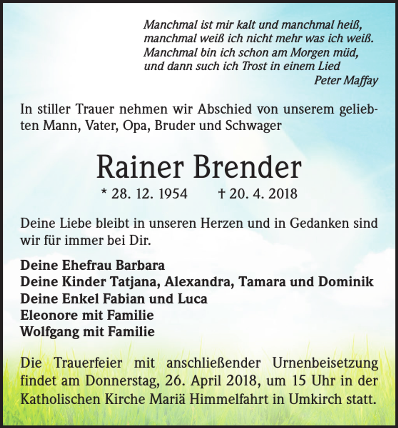 <p>Manchmal ist mir kalt und manchmal heiß,<br />manchmal weiß ich nicht mehr was ich weiß.<br />Manchmal bin ich schon am Morgen müd,<br />und dann such ich Trost in einem Lied</p><p>Peter Maffay</p><p>In stiller Trauer nehmen wir Abschied von unserem geliebten Mann, Vater, Opa, Bruder und Schwager</p><p>Rainer Brender<br />* 28. 12. 1954 † 20. 4. 2018</p><p>Deine Liebe bleibt in unseren Herzen und in Gedanken sind<br />wir für immer bei Dir.<br />Deine Ehefrau Barbara<br />Deine Kinder Tatjana, Alexandra, Tamara und Dominik<br />Deine Enkel Fabian und Luca<br />Eleonore mit Familie<br />Wolfgang mit Familie</p><p>Die Trauerfeier mit anschließender Urnenbeisetzung<br />findet am Donnerstag, 26. April 2018, um 15 Uhr in der<br />Katholischen Kirche Mariä Himmelfahrt in Umkirch statt.</p>